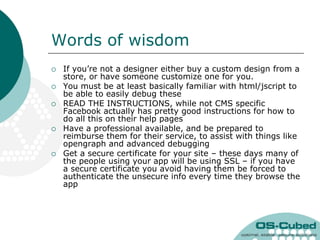 Words of wisdom
   If you‟re not a designer either buy a custom design from a
    store, or have someone customize one for you.
   You must be at least basically familiar with html/jscript to
    be able to easily debug these
   READ THE INSTRUCTIONS, while not CMS specific
    Facebook actually has pretty good instructions for how to
    do all this on their help pages
   Have a professional available, and be prepared to
    reimburse them for their service, to assist with things like
    opengraph and advanced debugging
   Get a secure certificate for your site – these days many of
    the people using your app will be using SSL – if you have
    a secure certificate you avoid having them be forced to
    authenticate the unsecure info every time they browse the
    app
 