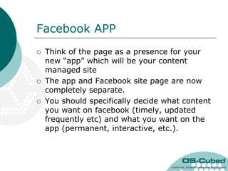 Facebook APP
   Think of the page as a presence for your
    new “app” which will be your content
    managed site
   The app and Facebook site page are now
    completely separate.
   You should specifically decide what content
    you want on facebook (timely, updated
    frequently etc) and what you want on the
    app (permanent, interactive, etc.).
 