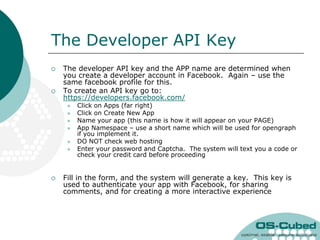 The Developer API Key
   The developer API key and the APP name are determined when
    you create a developer account in Facebook. Again – use the
    same facebook profile for this.
   To create an API key go to:
    https://developers.facebook.com/
        Click on Apps (far right)
        Click on Create New App
        Name your app (this name is how it will appear on your PAGE)
        App Namespace – use a short name which will be used for opengraph
         if you implement it.
        DO NOT check web hosting
        Enter your password and Captcha. The system will text you a code or
         check your credit card before proceeding


   Fill in the form, and the system will generate a key. This key is
    used to authenticate your app with Facebook, for sharing
    comments, and for creating a more interactive experience
 