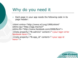 Why do you need it
   Each page in your app needs the following code in its
    page header:

<html xmlns="http://www.w3.org/1999/xhtml"
xmlns:og="http://ogp.me/ns#"
xmlns:fb="http://www.facebook.com/2008/fbml">
<meta property="fb:admins" content=“<your login id for
facebook here>"/>
<meta property="fb:app_id" content=“<your app id
here>">
 