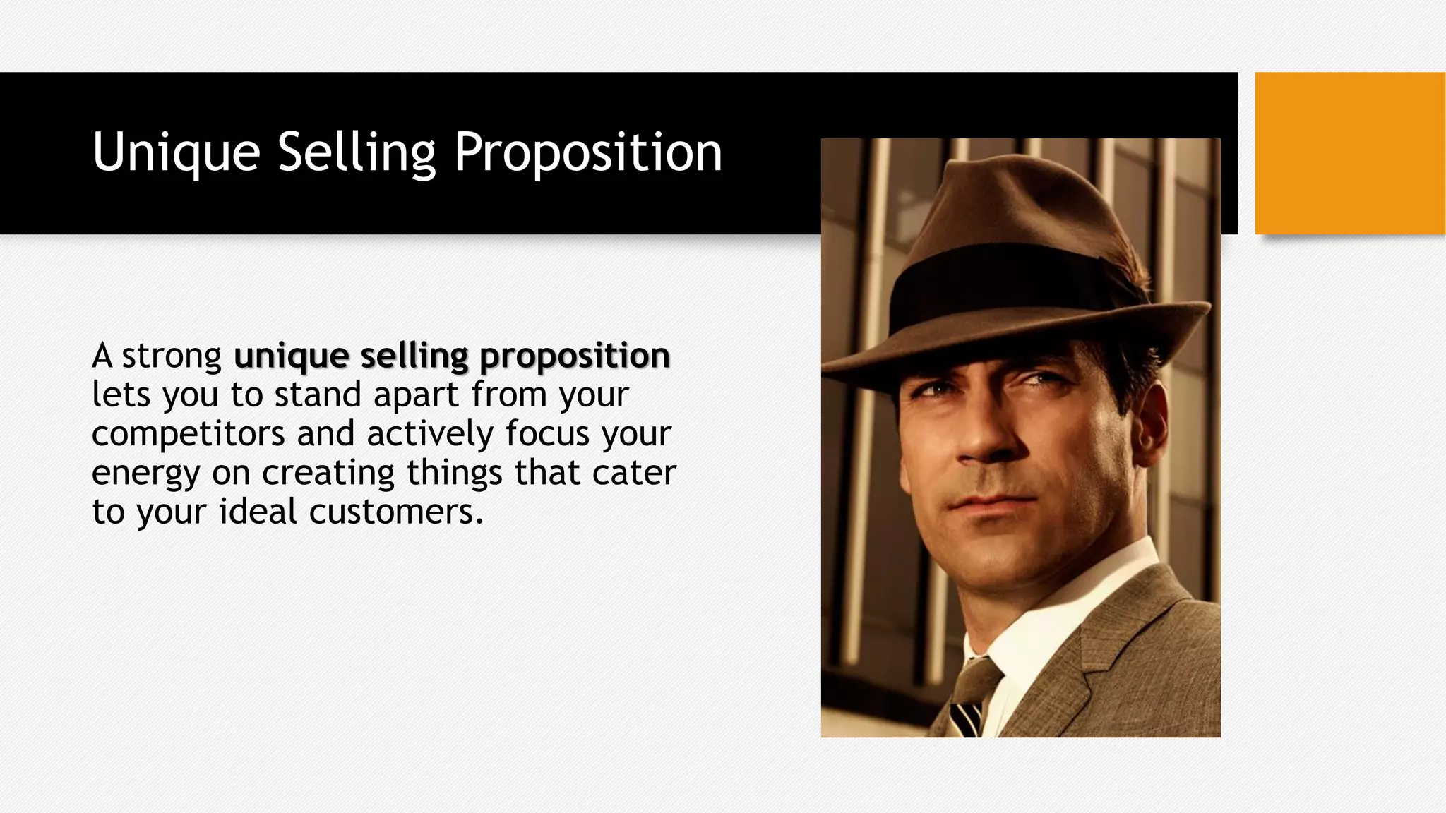 Unique Selling Proposition
A strong unique selling proposition
lets you to stand apart from your
competitors and actively focus your
energy on creating things that cater
to your ideal customers.
 