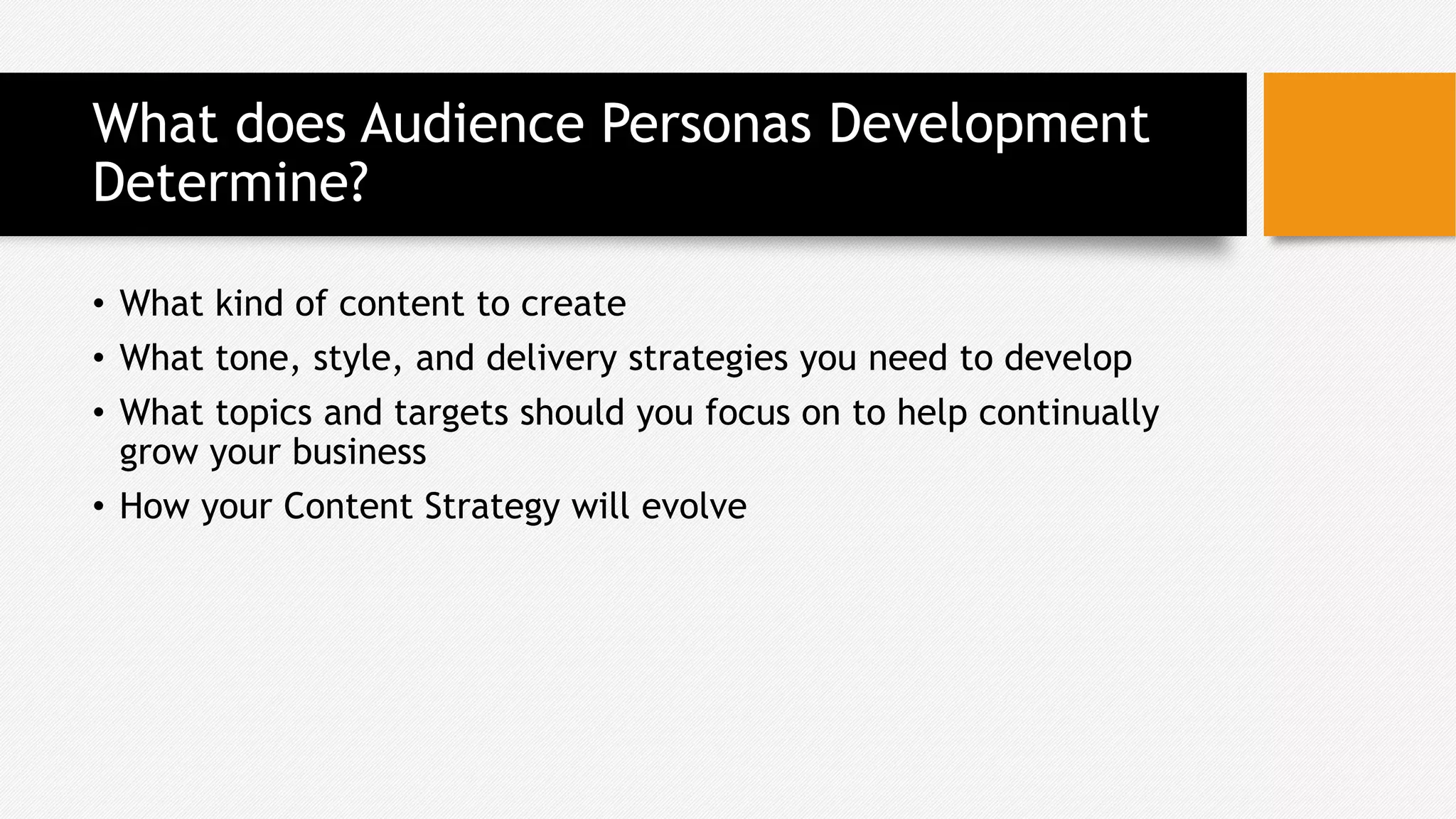 What does Audience Personas Development
Determine?
• What kind of content to create
• What tone, style, and delivery strategies you need to develop
• What topics and targets should you focus on to help continually
grow your business
• How your Content Strategy will evolve
 