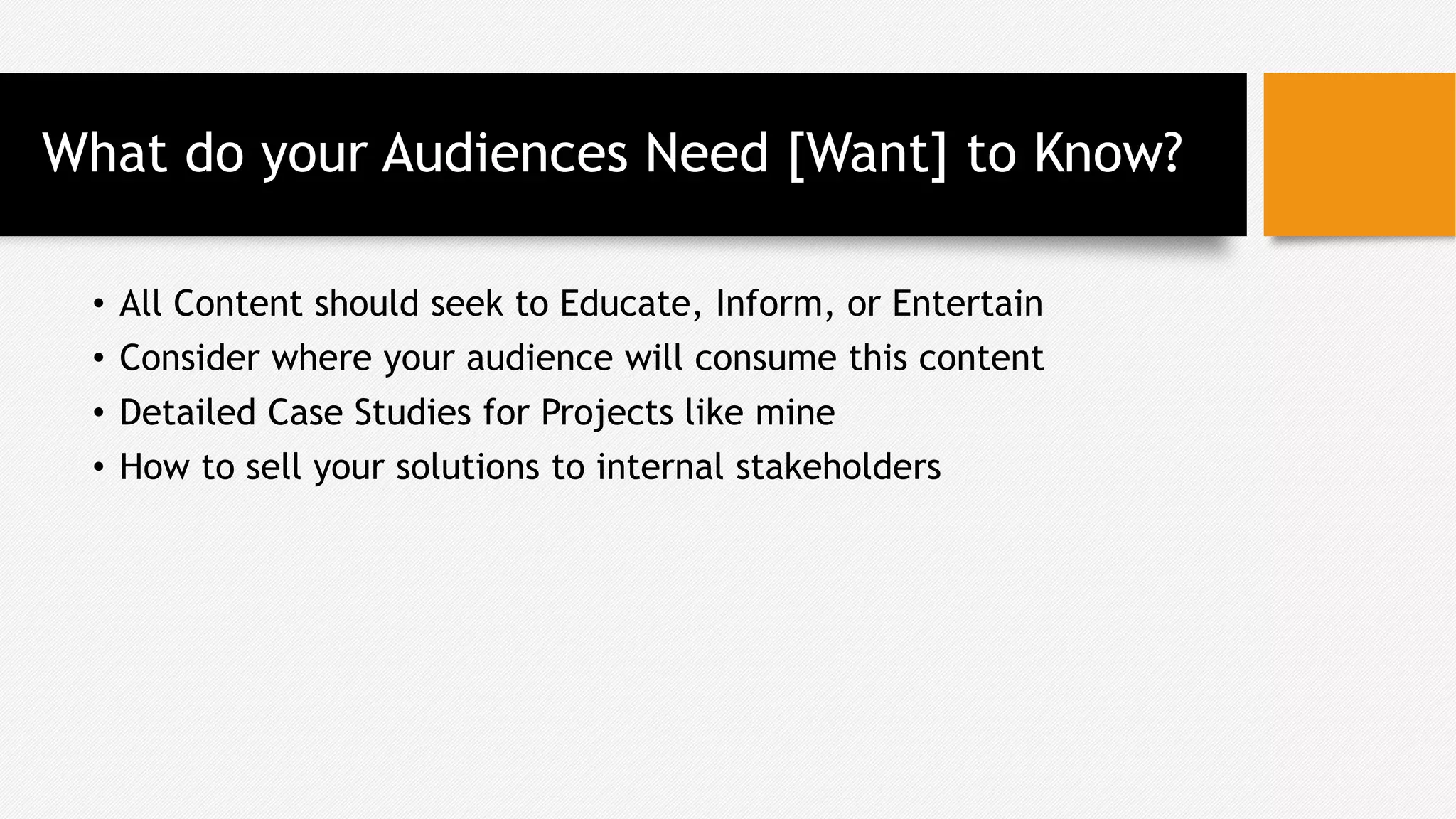 What do your Audiences Need [Want] to Know?
• All Content should seek to Educate, Inform, or Entertain
• Consider where your audience will consume this content
• Detailed Case Studies for Projects like mine
• How to sell your solutions to internal stakeholders
 