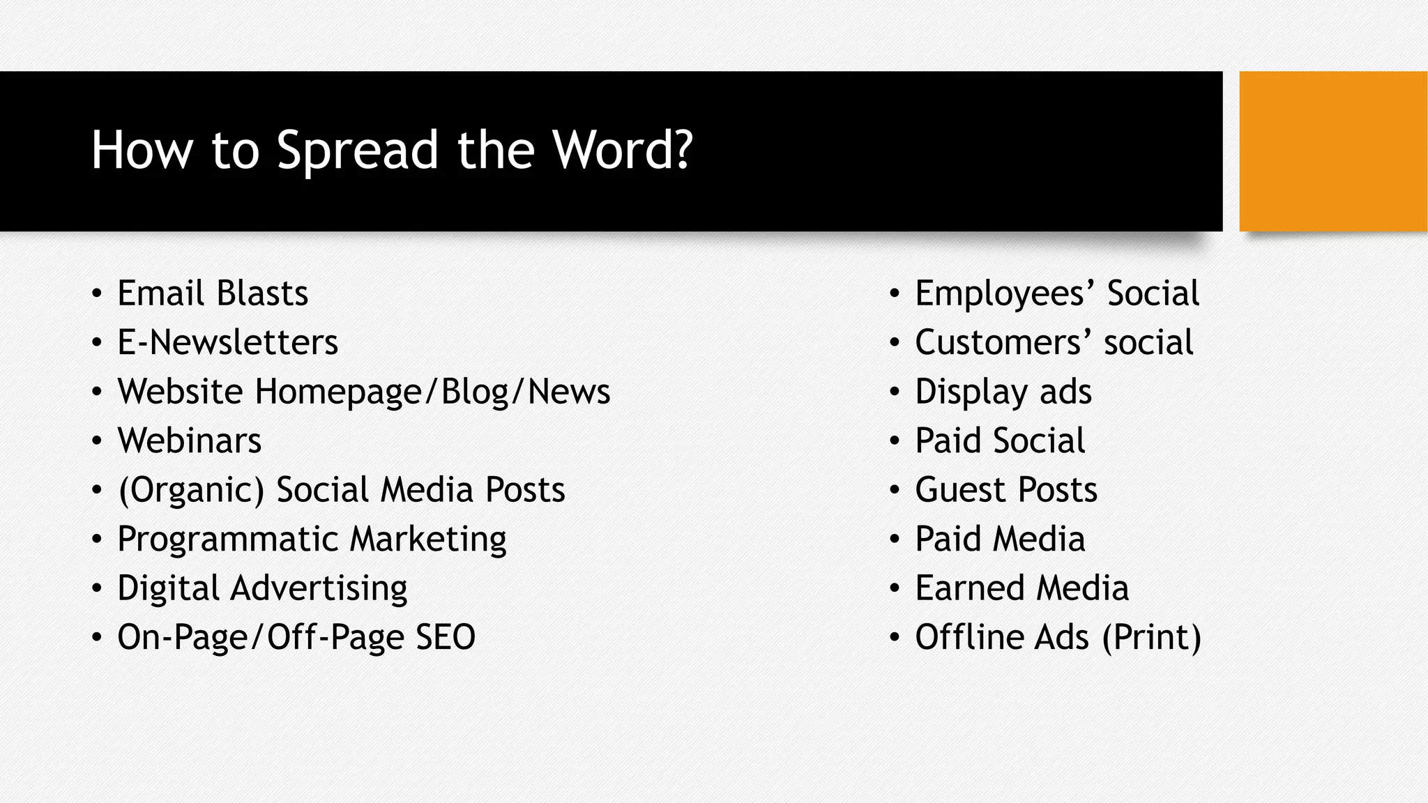 How to Spread the Word?
• Email Blasts
• E-Newsletters
• Website Homepage/Blog/News
• Webinars
• (Organic) Social Media Posts
• Programmatic Marketing
• Digital Advertising
• On-Page/Off-Page SEO
• Employees’ Social
• Customers’ social
• Display ads
• Paid Social
• Guest Posts
• Paid Media
• Earned Media
• Offline Ads (Print)
 