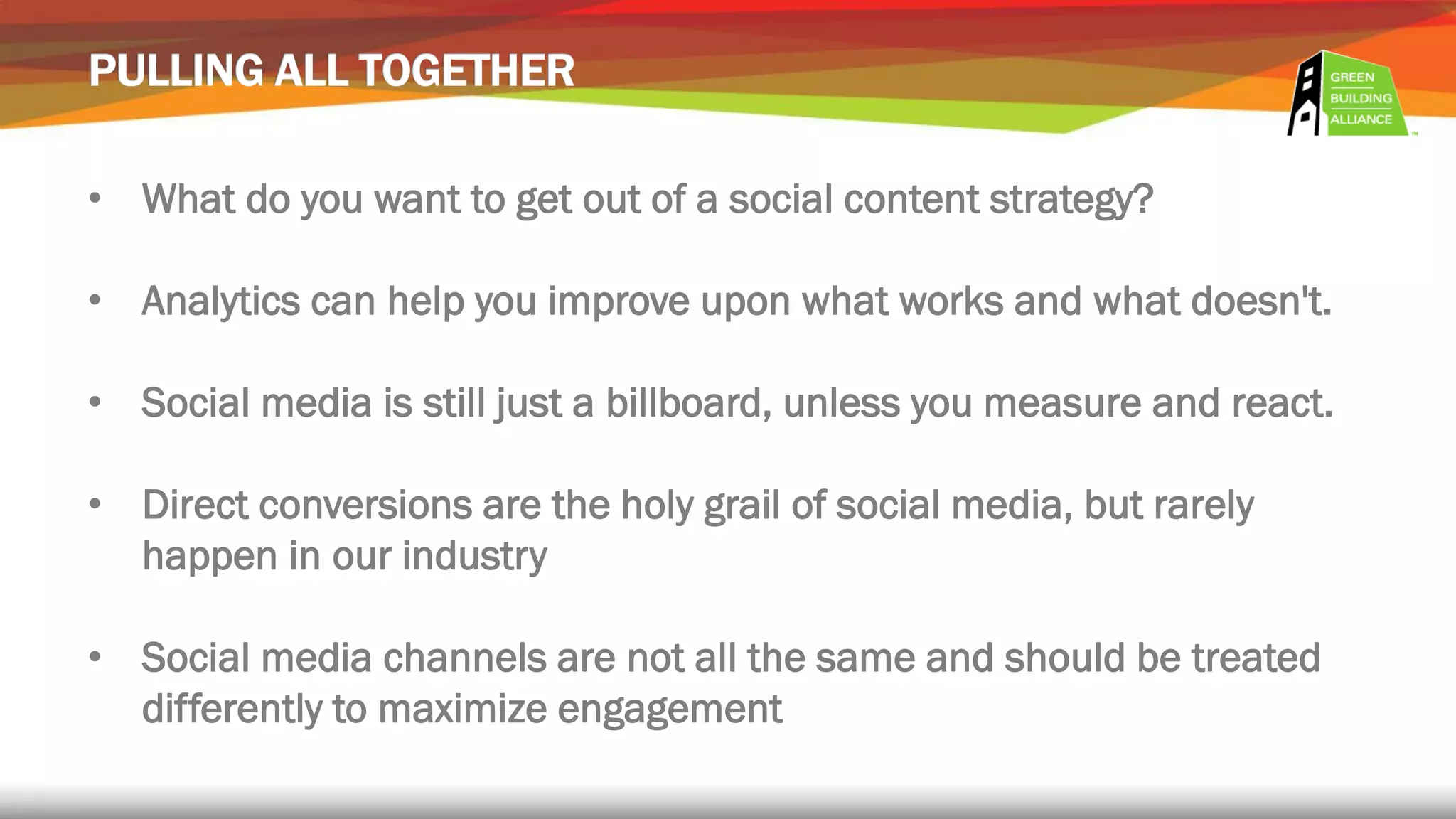 • What do you want to get out of a social content strategy?
• Analytics can help you improve upon what works and what doesn't.
• Social media is still just a billboard, unless you measure and react.
• Direct conversions are the holy grail of social media, but rarely
happen in our industry
• Social media channels are not all the same and should be treated
differently to maximize engagement
 