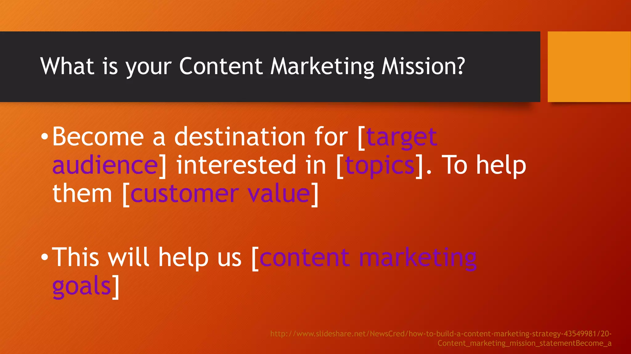 What is your Content Marketing Mission?
•Become a destination for [target
audience] interested in [topics]. To help
them [customer value]
•This will help us [content marketing
goals]
http://www.slideshare.net/NewsCred/how-to-build-a-content-marketing-strategy-43549981/20-
Content_marketing_mission_statementBecome_a
 