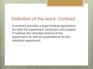 Definition of the word: Contract
A contract provides a legal binding agreement,
for both the experiment conductor and subj...