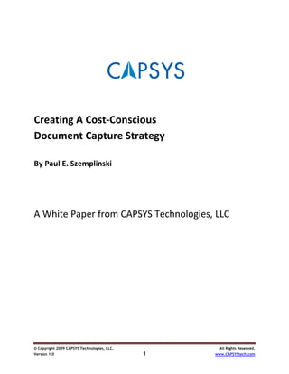  
 
 
 
 
 
Creating A Cost‐Conscious 
Document Capture Strategy 
 
By Paul E. Szemplinski 
 
     
 

 


A White Paper from CAPSYS Technologies, LLC




© Copyright 2009 CAPSYS Technologies, LLC.         All Rights Reserved.
Version 1.0                                  1   www.CAPSYStech.com
 