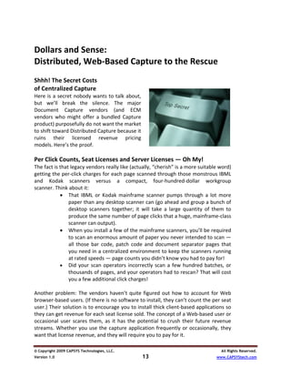   
Dollars and Sense:  
Distributed, Web‐Based Capture to the Rescue 
 
Shhh! The Secret Costs  
of Centralized Capture 
Here  is  a  secret  nobody  wants  to  talk  about, 
but  we’ll  break  the  silence.  The  major 
Document  Capture  vendors  (and  ECM 
vendors  who  might  offer  a  bundled  Capture 
product) purposefully do not want the market 
to shift toward Distributed Capture because it 
ruins  their  licensed  revenue  pricing 
models. Here’s the proof.                                                                      
  
Per Click Counts, Seat Licenses and Server Licenses — Oh My! 
The fact is that legacy vendors really like (actually, “cherish” is a more suitable word) 
getting the per‐click charges for each page scanned through those monstrous IBML 
and  Kodak  scanners  versus  a  compact,  four‐hundred‐dollar  workgroup 
scanner. Think about it: 
            • That  IBML  or  Kodak  mainframe  scanner  pumps  through  a  lot  more 
                paper than any desktop scanner can (go ahead and group a bunch of 
                desktop  scanners  together;  it  will  take  a  large  quantity  of  them  to 
                produce the same number of page clicks that a huge, mainframe‐class 
                scanner can output).  
            • When you install a few of the mainframe scanners, you’ll be required 
                to scan an enormous amount of paper you never intended to scan — 
                all  those  bar  code,  patch  code  and  document  separator  pages  that 
                you need in a centralized environment to keep the scanners running 
                at rated speeds — page counts you didn’t know you had to pay for!  
            • Did  your  scan  operators  incorrectly  scan  a  few  hundred  batches,  or 
                thousands of pages, and your operators had to rescan? That will cost 
                you a few additional click charges! 
 
Another  problem:  The  vendors  haven’t  quite  figured  out  how  to  account  for  Web 
browser‐based users. (If there is no software to install, they can’t count the per seat 
user.) Their solution is to encourage you to install thick client‐based applications so 
they can get revenue for each seat license sold. The concept of a Web‐based user or 
occasional  user  scares  them,  as  it  has  the  potential  to  crush  their  future  revenue 
streams.  Whether  you  use  the  capture  application  frequently  or  occasionally,  they 
want that license revenue, and they will require you to pay for it.  

© Copyright 2009 CAPSYS Technologies, LLC.                                                All Rights Reserved.
Version 1.0                                         13                                  www.CAPSYStech.com
 