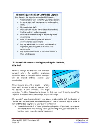  
    The Real Requirements of Centralized Capture
   Add these to the licensing and other hidden costs:  
      • Create another cost center for your organization; 
 
      • Increase your fuel, transportation and shipping 
         costs; 
      • Hire dedicated staff; 
      • Increase turn‐around times for your customers, 
         trading partners and employees; 
      • Increase chances of losing or misplacing more 
         documents; 
      • Build out additional space and address 
         environmental requirements 
 
      • Buy big, expensive, document scanners with 
         expensive, recurring annual maintenance 
         agreements; 
      • Buy expensive software to run the scanners at 
         their rated speeds 
   
 
Distributed Document Scanning (Including via the Web!) 
Why Not? 
 
Here  is  a  thought  for  the  day:  Shift  the  costs 
outward  where  the  problem  originates, 
potentially  even  to  the  point  where  the  costs 
will  be  moved  entirely  outside  your 
organization.  
 
Ah‐ha! Capture  at  point  of  origin  —  what  a 
novel  idea!  Are  you  stating  to  yourself  that’s                            
not  possible  in  your  business?  You  might 
remember President Reagan had a sign on his desk that read: “It can be done!” He 
taught us that we could do great things, impossible things.  
 
Why  wouldn’t  you  do  everything  in  your  power  to  attempt  to  shift  the  burden  of 
Capture  back  to  where  the  document  originates?  That  is  the  most  logical  place  to 
start and the ideal way to keep your overall costs down.  
    • You will eliminate all of those ground shipping costs. If you keep the physical 
        documents from ever showing up on your loading dock, you’ll never have to 
        buy that huge, expensive capital equipment.  



© Copyright 2009 CAPSYS Technologies, LLC.                                              All Rights Reserved.
Version 1.0                                        15                                 www.CAPSYStech.com
 