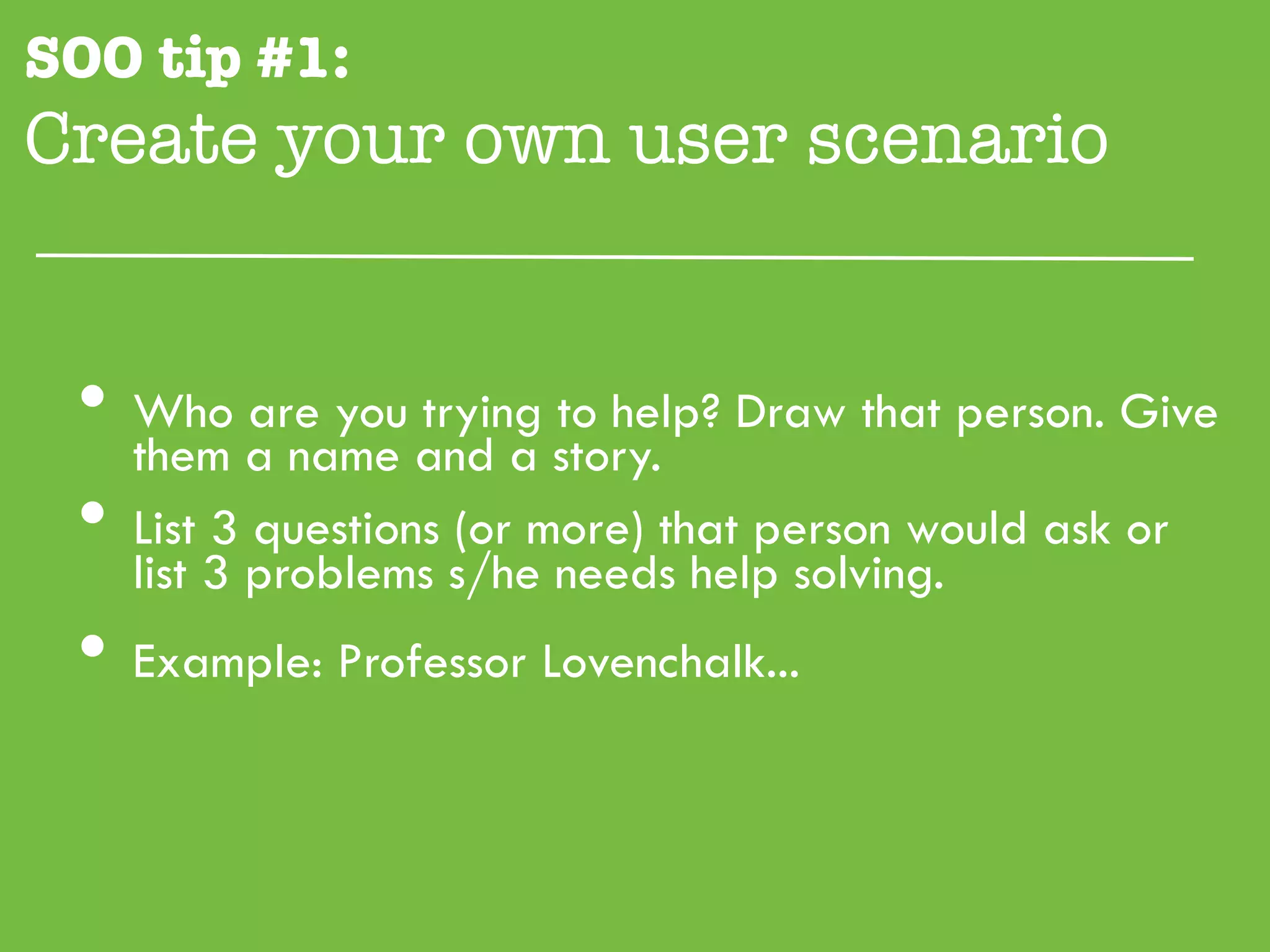 SOO tip #1:
Create your own user scenario"


 •  them a name and a story. Draw that person. Give
    Who are you trying to help?

 •  List 3 questions (or more) that person would ask or
    list 3 problems s/he needs help solving.
 •  Example: Professor Lovenchalk...
 