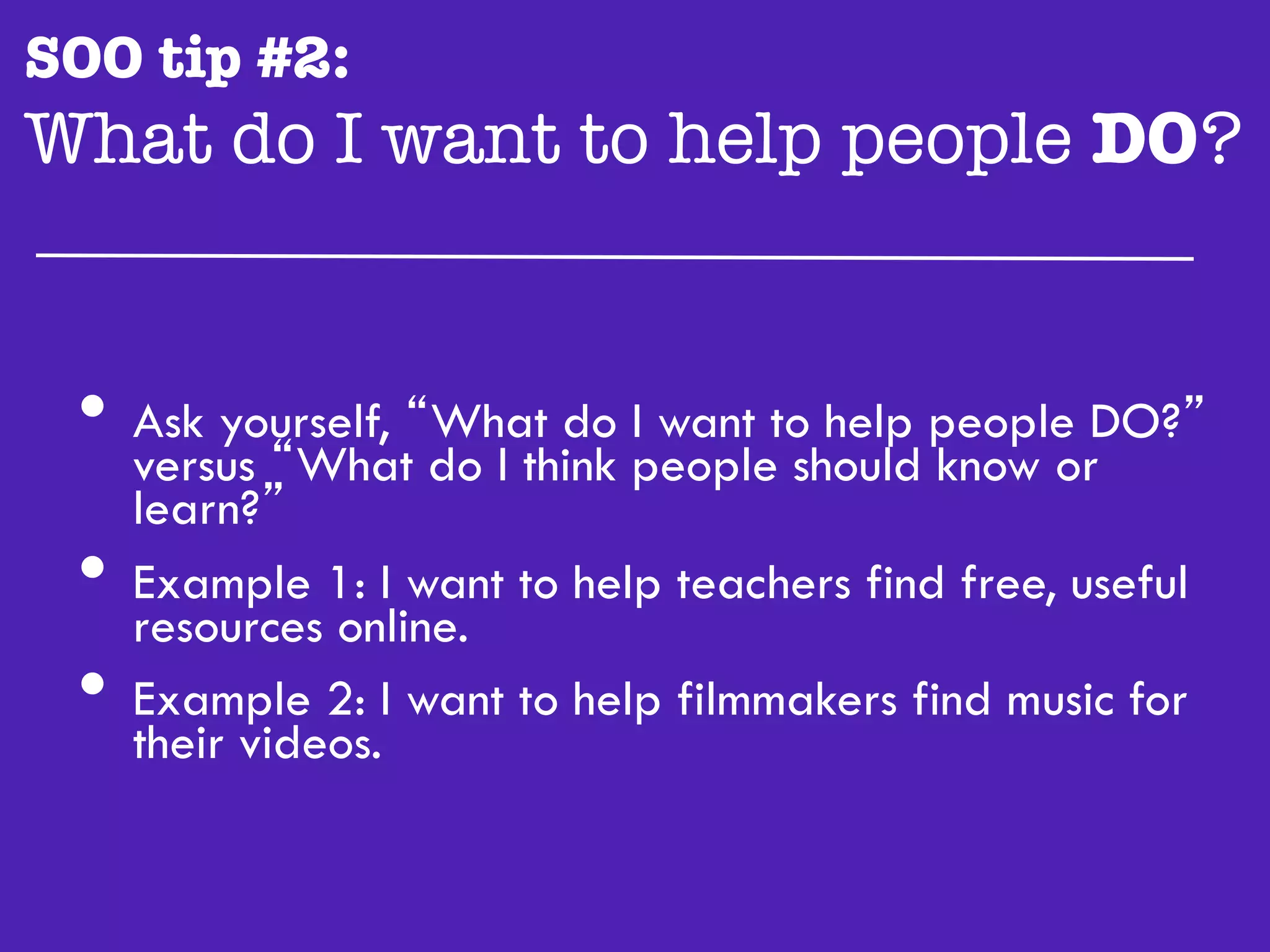 SOO tip #2:
What do I want to help people DO?"


 •  versus “What“What do peopletoshould people DO?”
    Ask yourself,
                  do I think
                             I want help
                                         know or
      learn?”
 •    Example 1: I want to help teachers find free, useful
      resources online.
 •    Example 2: I want to help filmmakers find music for
      their videos.
 