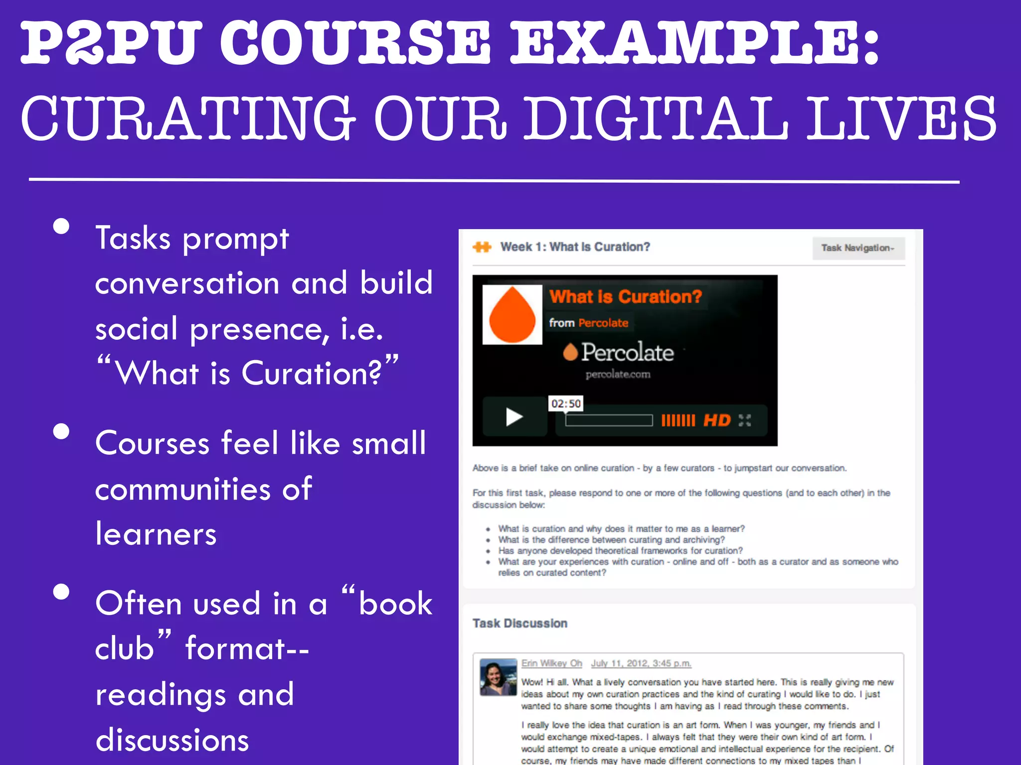 P2PU COURSE EXAMPLE:
CURATING OUR DIGITAL LIVES"

  •  Tasks prompt
   conversation and build
   social presence, i.e.
   “What is Curation?”
•  Courses feel like small
   communities of
   learners
•  Often used in a “book
   club” format--
   readings and
   discussions
 