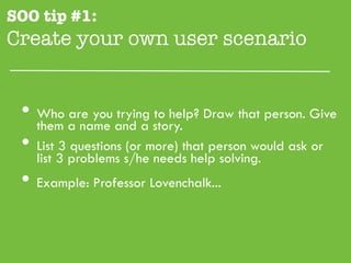 SOO tip #1:
Create your own user scenario"


 •  them a name and a story. Draw that person. Give
    Who are you trying to help?

 •  List 3 questions (or more) that person would ask or
    list 3 problems s/he needs help solving.
 •  Example: Professor Lovenchalk...
 