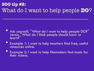SOO tip #2:
What do I want to help people DO?"


 •  versus “What“What do peopletoshould people DO?”
    Ask yourself,
                  do I think
                             I want help
                                         know or
      learn?”
 •    Example 1: I want to help teachers find free, useful
      resources online.
 •    Example 2: I want to help filmmakers find music for
      their videos.
 