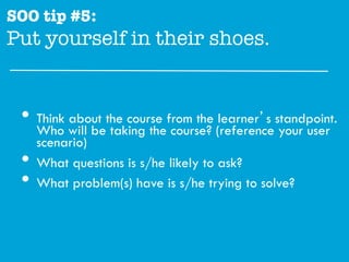 SOO tip #5:
Put yourself in their shoes."


 •  Who will bethe course from the (referencestandpoint.
    Think about
                taking the course?
                                    learner’s
                                              your user
      scenario)
 •    What questions is s/he likely to ask?
 •    What problem(s) have is s/he trying to solve?
 