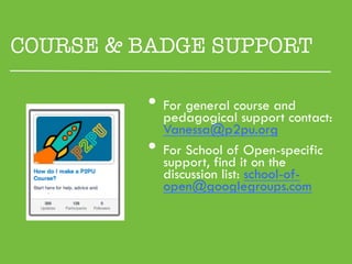 COURSE & BADGE SUPPORT

          •  pedagogicalcourse and
             For general
                         support contact:
               Vanessa@p2pu.org
          •    For School of Open-specific
               support, find it on the
               discussion list: school-of-
               open@googlegroups.com
 