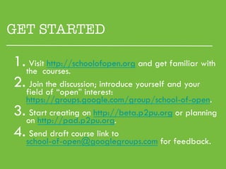 GET STARTED

1. the courses.
    Visit http://schoolofopen.org and get familiar with

2.  Join the discussion; introduce yourself and your
   field of “open” interest:
   https://groups.google.com/group/school-of-open.
3.  Start creating on http://beta.p2pu.org or planning
   on http://pad.p2pu.org.
4.  Send draft course link to
   school-of-open@googlegroups.com for feedback.
 