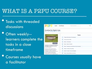 WHAT IS A P2PU COURSE?"

•  Tasks with threaded
  discussions
•  Often weekly--
  learners complete the
  tasks in a close
  timeframe
•  Courses usually have
  a facilitator
 