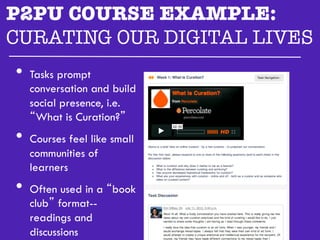 P2PU COURSE EXAMPLE:
CURATING OUR DIGITAL LIVES"

  •  Tasks prompt
   conversation and build
   social presence, i.e.
   “What is Curation?”
•  Courses feel like small
   communities of
   learners
•  Often used in a “book
   club” format--
   readings and
   discussions
 