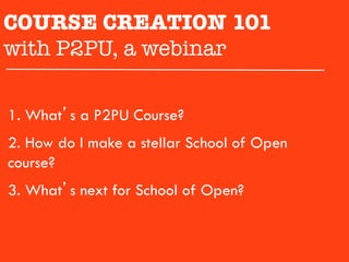 COURSE CREATION 101 

with P2PU, a webinar

1.  What’s a P2PU Course?
2.  How do I make a stellar School of Open
course?
3.  What’s next for School of Open?
 