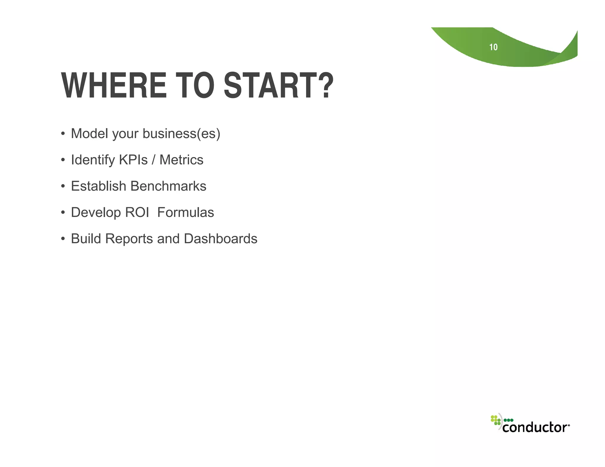 • Model your business(es)
• Identify KPIs / Metrics
• Establish Benchmarks
• Develop ROI Formulas
• Build Reports and Dashboards
10
WHERE TO START?
• Build Reports and Dashboards
 