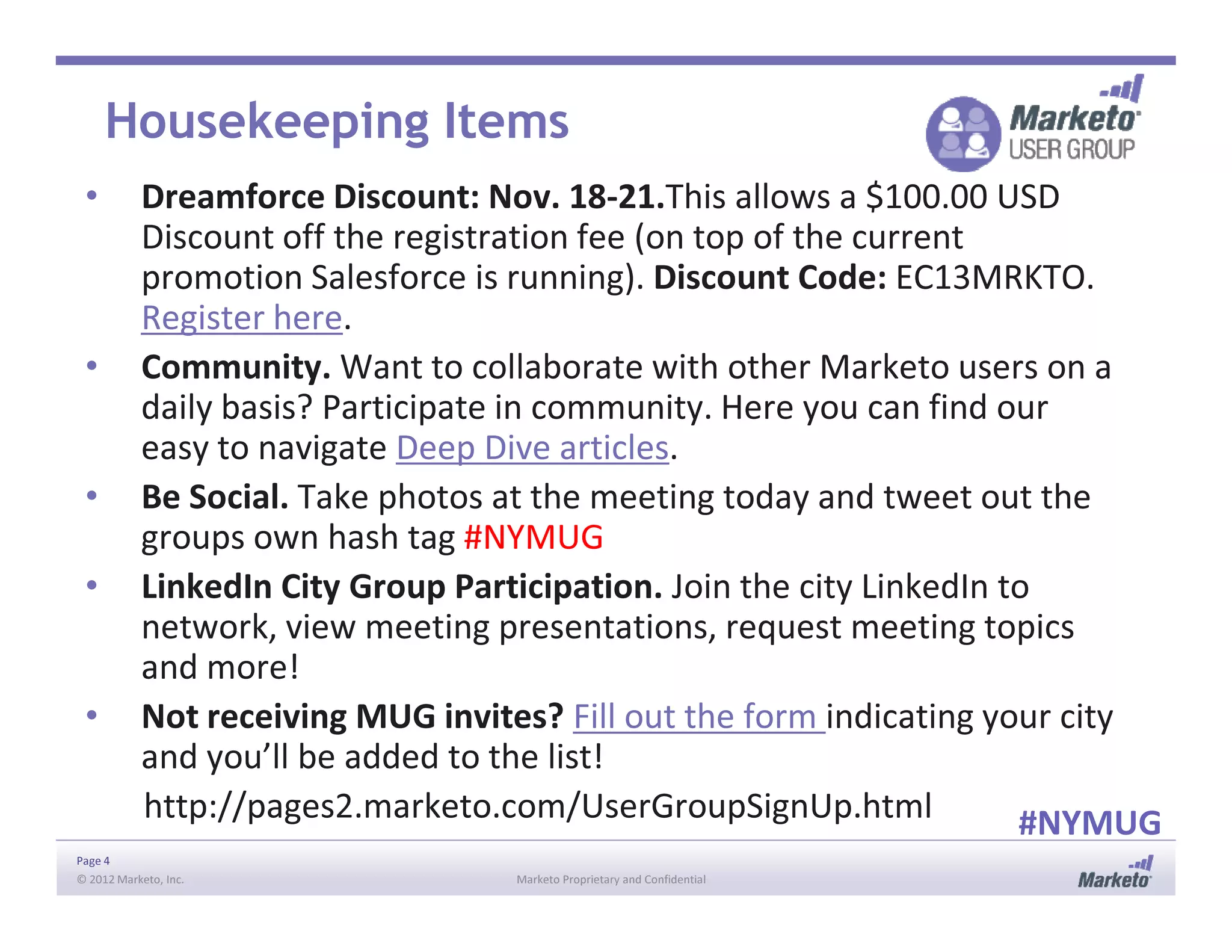 Housekeeping Items
• Dreamforce Discount: Nov. 18-21.This allows a $100.00 USD
Discount off the registration fee (on top of the current
promotion Salesforce is running). Discount Code: EC13MRKTO.
Register here.
• Community. Want to collaborate with other Marketo users on a
daily basis? Participate in community. Here you can find our
easy to navigate Deep Dive articles.
• Be Social. Take photos at the meeting today and tweet out the
Page 4
© 2012 Marketo, Inc. Marketo Proprietary and Confidential
• Be Social. Take photos at the meeting today and tweet out the
groups own hash tag #NYMUG
• LinkedIn City Group Participation. Join the city LinkedIn to
network, view meeting presentations, request meeting topics
and more!
• Not receiving MUG invites? Fill out the form indicating your city
and you’ll be added to the list!
http://pages2.marketo.com/UserGroupSignUp.html #NYMUG
 