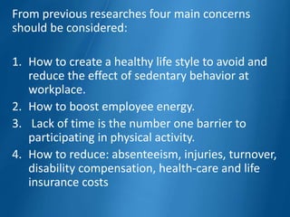 From previous researches four main concerns
should be considered:
1. How to create a healthy life style to avoid and
reduce the effect of sedentary behavior at
workplace.
2. How to boost employee energy.
3. Lack of time is the number one barrier to
participating in physical activity.
4. How to reduce: absenteeism, injuries, turnover,
disability compensation, health-care and life
insurance costs
 