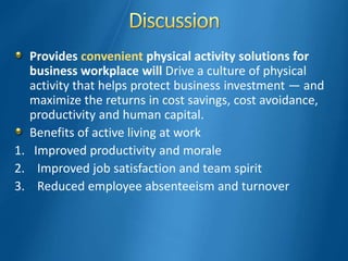 Provides convenient physical activity solutions for
business workplace will Drive a culture of physical
activity that helps protect business investment — and
maximize the returns in cost savings, cost avoidance,
productivity and human capital.
Benefits of active living at work
1. Improved productivity and morale
2. Improved job satisfaction and team spirit
3. Reduced employee absenteeism and turnover
 