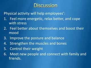 Physical activity will help employees’:
1. Feel more energetic, relax better, and cope
with stress
2. Feel better about themselves and boost their
mood
3. Improve the posture and balance
4. Strengthen the muscles and bones
5. Control their weight
6. Meet new people and connect with family and
friends.
 