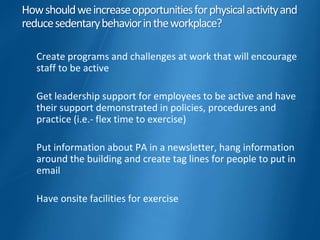 Howshouldweincreaseopportunitiesforphysicalactivityand
reducesedentarybehaviorintheworkplace?
Create programs and challenges at work that will encourage
staff to be active
Get leadership support for employees to be active and have
their support demonstrated in policies, procedures and
practice (i.e.- flex time to exercise)
Put information about PA in a newsletter, hang information
around the building and create tag lines for people to put in
email
Have onsite facilities for exercise
 