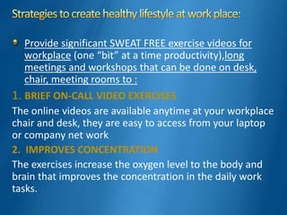 Provide significant SWEAT FREE exercise videos for
workplace (one “bit” at a time productivity),long
meetings and workshops that can be done on desk,
chair, meeting rooms to :
1. BRIEF ON-CALL VIDEO EXERCISES
The online videos are available anytime at your workplace
chair and desk, they are easy to access from your laptop
or company net work
2. IMPROVES CONCENTRATION
The exercises increase the oxygen level to the body and
brain that improves the concentration in the daily work
tasks.
 