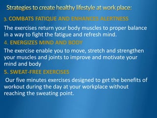 3. COMBATS FATIQUE AND ENHANCES ALERTNESS
The exercises return your body muscles to proper balance
in a way to fight the fatigue and refresh mind.
4. ENERGIZES MIND AND BODY
The exercise enable you to move, stretch and strengthen
your muscles and joints to improve and motivate your
mind and body
5. SWEAT-FREE EXERCISES
Our five minutes exercises designed to get the benefits of
workout during the day at your workplace without
reaching the sweating point.
 