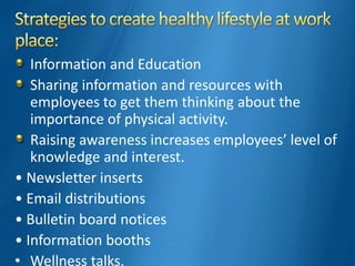 Information and Education
Sharing information and resources with
employees to get them thinking about the
importance of physical activity.
Raising awareness increases employees’ level of
knowledge and interest.
• Newsletter inserts
• Email distributions
• Bulletin board notices
• Information booths
• Wellness talks.
 