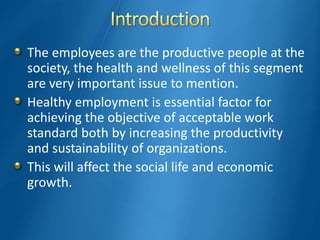 The employees are the productive people at the
society, the health and wellness of this segment
are very important issue to mention.
Healthy employment is essential factor for
achieving the objective of acceptable work
standard both by increasing the productivity
and sustainability of organizations.
This will affect the social life and economic
growth.
 