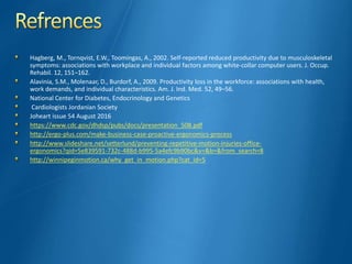 Hagberg, M., Tornqvist, E.W., Toomingas, A., 2002. Self-reported reduced productivity due to musculoskeletal
symptoms: associations with workplace and individual factors among white-collar computer users. J. Occup.
Rehabil. 12, 151–162.
Alavinia, S.M., Molenaar, D., Burdorf, A., 2009. Productivity loss in the workforce: associations with health,
work demands, and individual characteristics. Am. J. Ind. Med. 52, 49–56.
National Center for Diabetes, Endocrinology and Genetics
Cardiologists Jordanian Society
Joheart issue 54 August 2016
https://www.cdc.gov/dhdsp/pubs/docs/presentation_508.pdf
http://ergo-plus.com/make-business-case-proactive-ergonomics-process
http://www.slideshare.net/setterlund/preventing-repetitive-motion-injuries-office-
ergonomics?qid=5e839591-732c-488d-b995-5a4efc9b90bc&v=&b=&from_search=8
http://winnipeginmotion.ca/why_get_in_motion.php?cat_id=5
 