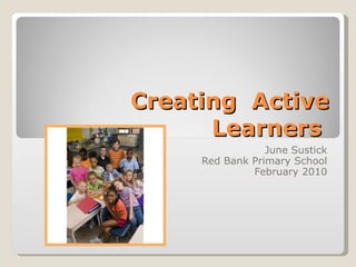 Creating  Active Learners  June Sustick Red Bank Primary School February 2010 