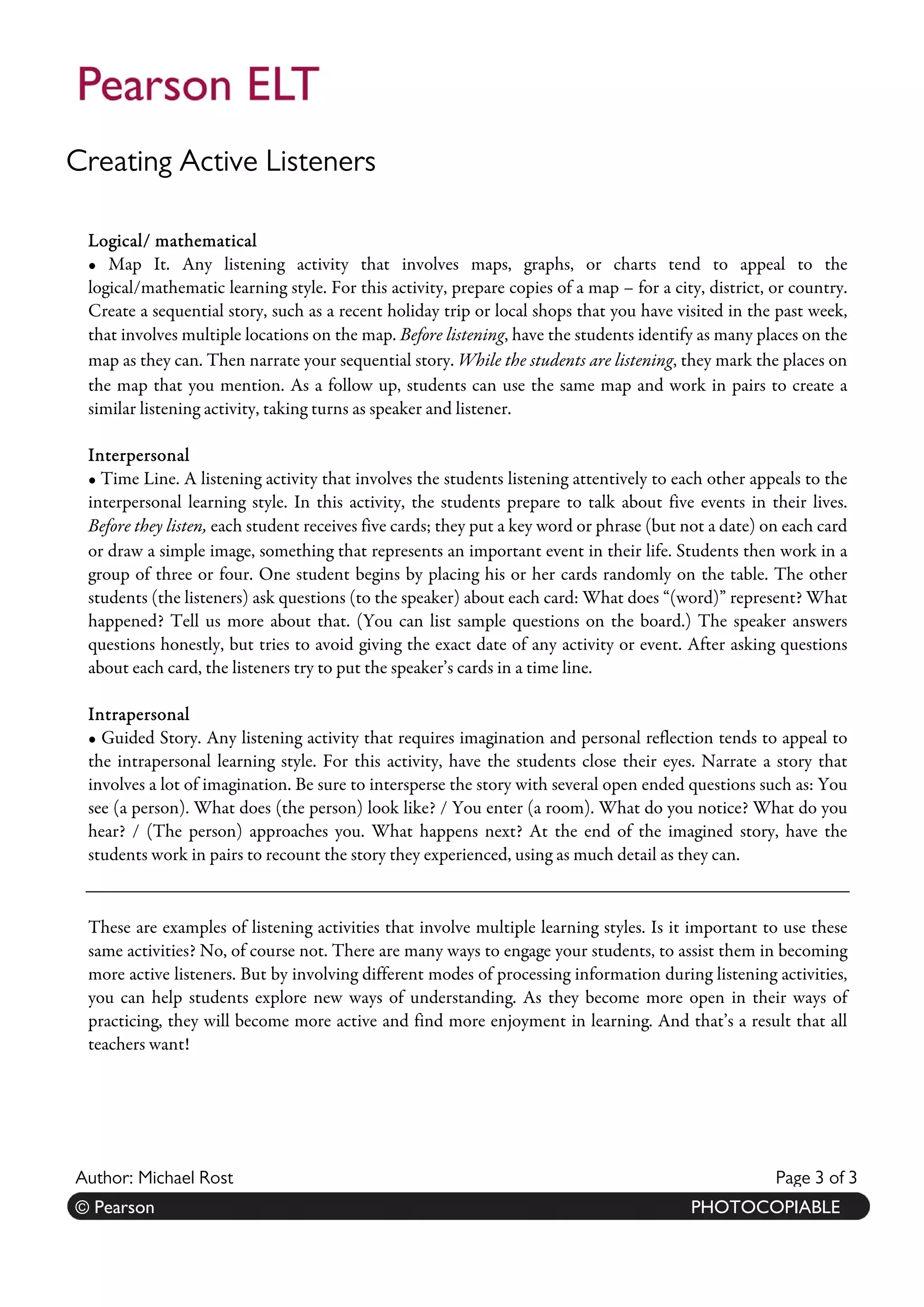 Creating Active Listeners 
Author: Michael Rost Page 3 of 33 
r :© K Paetiaer sJoonn es. PHOTOCOPIABLE 
Logical/ mathematical 
• Map It. Any listening activity that involves maps, graphs, or charts tend to appeal to the logical/mathematic learning style. For this activity, prepare copies of a map – for a city, district, or country. Create a sequential story, such as a recent holiday trip or local shops that you have visited in the past week, that involves multiple locations on the map. Before listening, have the students identify as many places on the map as they can. Then narrate your sequential story. While the students are listening, they mark the places on the map that you mention. As a follow up, students can use the same map and work in pairs to create a similar listening activity, taking turns as speaker and listener. 
Interpersonal 
• Time Line. A listening activity that involves the students listening attentively to each other appeals to the interpersonal learning style. In this activity, the students prepare to talk about five events in their lives. Before they listen, each student receives five cards; they put a key word or phrase (but not a date) on each card or draw a simple image, something that represents an important event in their life. Students then work in a group of three or four. One student begins by placing his or her cards randomly on the table. The other students (the listeners) ask questions (to the speaker) about each card: What does “(word)” represent? What happened? Tell us more about that. (You can list sample questions on the board.) The speaker answers questions honestly, but tries to avoid giving the exact date of any activity or event. After asking questions about each card, the listeners try to put the speaker’s cards in a time line. 
Intrapersonal 
• Guided Story. Any listening activity that requires imagination and personal reflection tends to appeal to the intrapersonal learning style. For this activity, have the students close their eyes. Narrate a story that involves a lot of imagination. Be sure to intersperse the story with several open ended questions such as: You see (a person). What does (the person) look like? / You enter (a room). What do you notice? What do you hear? / (The person) approaches you. What happens next? At the end of the imagined story, have the students work in pairs to recount the story they experienced, using as much detail as they can. 
These are examples of listening activities that involve multiple learning styles. Is it important to use these same activities? No, of course not. There are many ways to engage your students, to assist them in becoming more active listeners. But by involving different modes of processing information during listening activities, you can help students explore new ways of understanding. As they become more open in their ways of practicing, they will become more active and find more enjoyment in learning. And that’s a result that all teachers want! 
