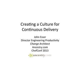 Crea%ng	
  a	
  Culture	
  for	
  
Con%nuous	
  Delivery	
  
John	
  Esser	
  
Director	
  Engineering	
  Produc%vity	
  
Change	
  Architect	
  
Ancestry.com	
  
ChefConf	
  2013	
  	
  
 