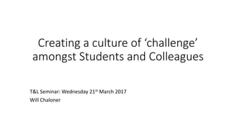 Creating	a	culture	of	‘challenge’	
amongst	Students	and	Colleagues
T&L	Seminar:	Wednesday	21st March	2017
Will	Chaloner
 