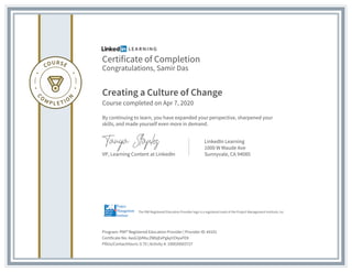 Certificate of Completion
Congratulations, Samir Das
Creating a Culture of Change
Course completed on Apr 7, 2020
By continuing to learn, you have expanded your perspective, sharpened your
skills, and made yourself even more in demand.
VP, Learning Content at LinkedIn
LinkedIn Learning
1000 W Maude Ave
Sunnyvale, CA 94085
Program: PMI® Registered Education Provider | Provider ID: #4101
Certificate No: AasG3jVMscZWbjEePgkpYZ4yuFEK
PDUs/ContactHours: 0.75 | Activity #: 100020003727
The PMI Registered Education Provider logo is a registered mark of the Project Management Institute, Inc.
 