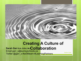 Creating A Culture of
CollaborationSarah Garr B.A. B.Ed. M.A.
Email garr_s@surreyschools.ca
Twitter @garr_s #sd36learn #LearningPartners
Sarah Garr
 