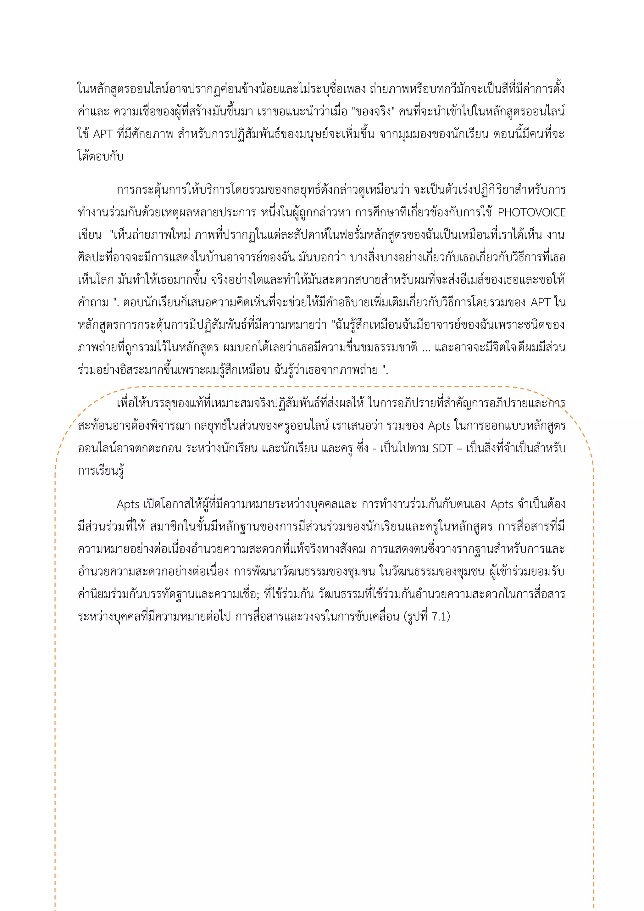 ในหลักสูตรออนไลน์อาจปรากฏค่อนข้างน้อยและไม่ระบุชื่อเพลง ถ่ายภาพหรือบทกวีมักจะเป็นสีที่มีค่าการตั้ง ค่าและ ความเชื่อของผู้ที่สร้างมันขึ้นมา เราขอแนะนาว่าเมื่อ "ของจริง" คนที่จะนาเข้าไปในหลักสูตรออนไลน์ ใช้ APT ที่มีศักยภาพ สาหรับการปฏิสัมพันธ์ของมนุษย์จะเพิ่มขึ้น จากมุมมองของนักเรียน ตอนนี้มีคนที่จะ โต้ตอบกับ 
การกระตุ้นการให้บริการโดยรวมของกลยุทธ์ดังกล่าวดูเหมือนว่า จะเป็นตัวเร่งปฏิกิริยาสาหรับการ ทางานร่วมกันด้วยเหตุผลหลายประการ หนึ่งในผู้ถูกกล่าวหา การศึกษาที่เกี่ยวข้องกับการใช้ PHOTOVOICE เขียน "เห็นถ่ายภาพใหม่ ภาพที่ปรากฏในแต่ละสัปดาห์ในฟอรั่มหลักสูตรของฉันเป็นเหมือนที่เราได้เห็น งาน ศิลปะที่อาจจะมีการแสดงในบ้านอาจารย์ของฉัน มันบอกว่า บางสิ่งบางอย่างเกี่ยวกับเธอเกี่ยวกับวิธีการที่เธอ เห็นโลก มันทาให้เธอมากขึ้น จริงอย่างใดและทาให้มันสะดวกสบายสาหรับผมที่จะส่งอีเมล์ของเธอและขอให้ คาถาม ". ตอบนักเรียนก็เสนอความคิดเห็นที่จะช่วยให้มีคาอธิบายเพิ่มเติมเกี่ยวกับวิธีการโดยรวมของ APT ใน หลักสูตรการกระตุ้นการมีปฏิสัมพันธ์ที่มีความหมายว่า "ฉันรู้สึกเหมือนฉันมีอาจารย์ของฉันเพราะชนิดของ ภาพถ่ายที่ถูกรวมไว้ในหลักสูตร ผมบอกได้เลยว่าเธอมีความชื่นชมธรรมชาติ ... และอาจจะมีจิตใจดีผมมีส่วน ร่วมอย่างอิสระมากขึ้นเพราะผมรู้สึกเหมือน ฉันรู้ว่าเธอจากภาพถ่าย ". 
เพื่อให้บรรลุของแท้ที่เหมาะสมจริงปฏิสัมพันธ์ที่ส่งผลให้ ในการอภิปรายที่สาคัญการอภิปรายและการ สะท้อนอาจต้องพิจารณา กลยุทธ์ในส่วนของครูออนไลน์ เราเสนอว่า รวมของ Apts ในการออกแบบหลักสูตร ออนไลน์อาจตกตะกอน ระหว่างนักเรียน และนักเรียน และครู ซึ่ง - เป็นไปตาม SDT – เป็นสิ่งที่จาเป็นสาหรับ การเรียนรู้ 
Apts เปิดโอกาสให้ผู้ที่มีความหมายระหว่างบุคคลและ การทางานร่วมกันกับตนเอง Apts จาเป็นต้อง มีส่วนร่วมที่ให้ สมาชิกในชั้นมีหลักฐานของการมีส่วนร่วมของนักเรียนและครูในหลักสูตร การสื่อสารที่มี ความหมายอย่างต่อเนื่องอานวยความสะดวกที่แท้จริงทางสังคม การแสดงตนซึ่งวางรากฐานสาหรับการและ อานวยความสะดวกอย่างต่อเนื่อง การพัฒนาวัฒนธรรมของชุมชน ในวัฒนธรรมของชุมชน ผู้เข้าร่วมยอมรับ ค่านิยมร่วมกันบรรทัดฐานและความเชื่อ; ที่ใช้ร่วมกัน วัฒนธรรมที่ใช้ร่วมกันอานวยความสะดวกในการสื่อสาร ระหว่างบุคคลที่มีความหมายต่อไป การสื่อสารและวงจรในการขับเคลื่อน (รูปที่ 7.1)  