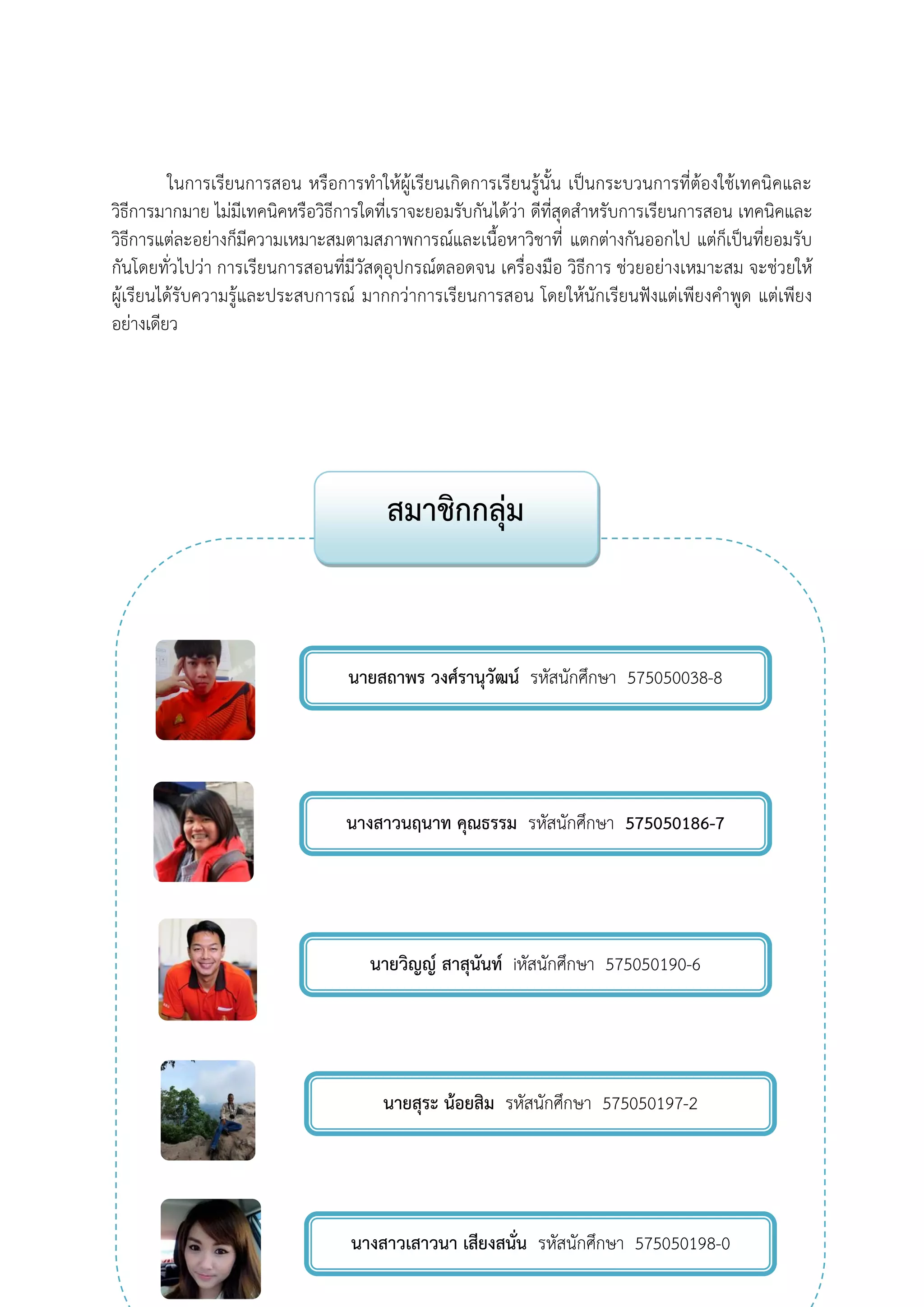 ในการเรียนการสอน หรือการทาให้ผู้เรียนเกิดการเรียนรู้นั้น เป็นกระบวนการที่ต้องใช้เทคนิคและ วิธีการมากมาย ไม่มีเทคนิคหรือวิธีการใดที่เราจะยอมรับกันได้ว่า ดีที่สุดสาหรับการเรียนการสอน เทคนิคและ วิธีการแต่ละอย่างก็มีความเหมาะสมตามสภาพการณ์และเนื้อหาวิชาที่ แตกต่างกันออกไป แต่ก็เป็นที่ยอมรับ กันโดยทั่วไปว่า การเรียนการสอนที่มีวัสดุอุปกรณ์ตลอดจน เครื่องมือ วิธีการ ช่วยอย่างเหมาะสม จะช่วยให้ ผู้เรียนได้รับความรู้และประสบการณ์ มากกว่าการเรียนการสอน โดยให้นักเรียนฟังแต่เพียงคาพูด แต่เพียง อย่างเดียว 
สมาชิกกลุ่ม 
นายสถาพร วงศ์รานุวัฒน์ รหัสนักศึกษา 575050038-8 
นางสาวนฤนาท คุณธรรม รหัสนักศึกษา 575050186-7 575050038-8 
นางสาวเสาวนา เสียงสนั่น รหัสนักศึกษา 575050198-0 
นายสุระ น้อยสิม รหัสนักศึกษา 575050197-2 
นายวิญญ์ สาสุนันท์ iหัสนักศึกษา 575050190-6 
