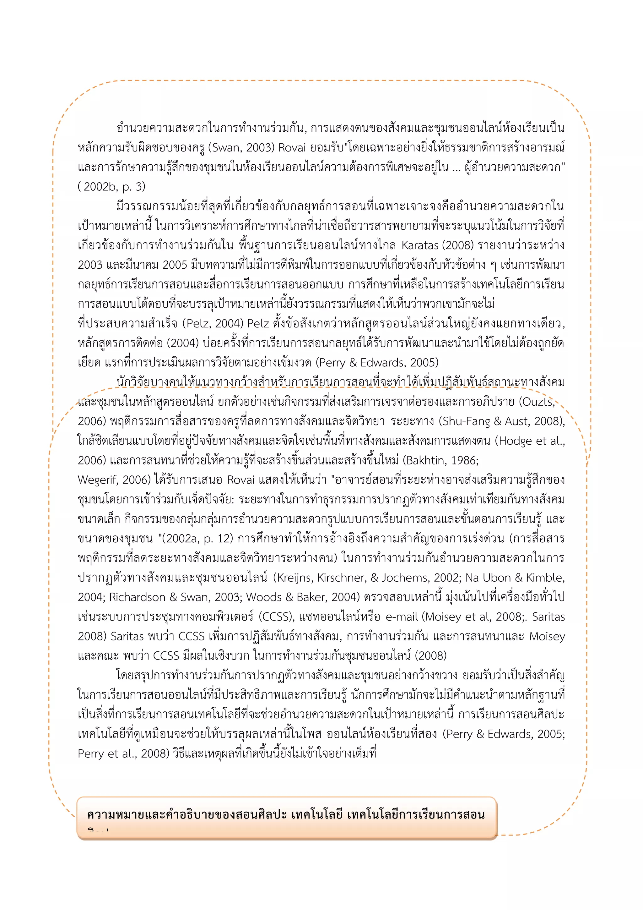 อานวยความสะดวกในการทางานร่วมกัน, การแสดงตนของสังคมและชุมชนออนไลน์ห้องเรียนเป็น หลักความรับผิดชอบของครู (Swan, 2003) Rovai ยอมรับ"โดยเฉพาะอย่างยิ่งให้ธรรมชาติการสร้างอารมณ์ และการรักษาความรู้สึกของชุมชนในห้องเรียนออนไลน์ความต้องการพิเศษจะอยู่ใน ... ผู้อานวยความสะดวก" ( 2002b, p. 3) 
มีวรรณกรรมน้อยที่สุดที่เกี่ยวข้องกับกลยุทธ์การสอนที่เฉพาะเจาะจงคืออานวยความสะดวกใน เป้าหมายเหล่านี้ ในการวิเคราะห์การศึกษาทางไกลที่น่าเชื่อถือวารสารพยายามที่จะระบุแนวโน้มในการวิจัยที่ เกี่ยวข้องกับการทางานร่วมกันใน พื้นฐานการเรียนออนไลน์ทางไกล Karatas (2008) รายงานว่าระหว่าง 2003 และมีนาคม 2005 มีบทความที่ไม่มีการตีพิมพ์ในการออกแบบที่เกี่ยวข้องกับหัวข้อต่าง ๆ เช่นการพัฒนา กลยุทธ์การเรียนการสอนและสื่อการเรียนการสอนออกแบบ การศึกษาที่เหลือในการสร้างเทคโนโลยีการเรียน การสอนแบบโต้ตอบที่จะบรรลุเป้าหมายเหล่านี้ยังวรรณกรรมที่แสดงให้เห็นว่าพวกเขามักจะไม่ 
ที่ประสบความสาเร็จ (Pelz, 2004) Pelz ตั้งข้อสังเกตว่าหลักสูตรออนไลน์ส่วนใหญ่ยังคงแยกทางเดียว, หลักสูตรการติดต่อ (2004) บ่อยครั้งที่การเรียนการสอนกลยุทธ์ได้รับการพัฒนาและนามาใช้โดยไม่ต้องถูกยัด เยียด แรกที่การประเมินผลการวิจัยตามอย่างเข้มงวด (Perry & Edwards, 2005) 
นักวิจัยบางคนให้แนวทางกว้างสาหรับการเรียนการสอนที่จะทาได้เพิ่มปฏิสัมพันธ์สถานะทางสังคม และชุมชนในหลักสูตรออนไลน์ ยกตัวอย่างเช่นกิจกรรมที่ส่งเสริมการเจรจาต่อรองและการอภิปราย (Ouzts, 
2006) พฤติกรรมการสื่อสารของครูที่ลดการทางสังคมและจิตวิทยา ระยะทาง (Shu-Fang & Aust, 2008), ใกล้ชิดเลียนแบบโดยที่อยู่ปัจจัยทางสังคมและจิตใจเช่นพื้นที่ทางสังคมและสังคมการแสดงตน (Hodge et al., 2006) และการสนทนาที่ช่วยให้ความรู้ที่จะสร้างชิ้นส่วนและสร้างขึ้นใหม่ (Bakhtin, 1986; 
Wegerif, 2006) ได้รับการเสนอ Rovai แสดงให้เห็นว่า "อาจารย์สอนที่ระยะห่างอาจส่งเสริมความรู้สึกของ ชุมชนโดยการเข้าร่วมกับเจ็ดปัจจัย: ระยะทางในการทาธุรกรรมการปรากฏตัวทางสังคมเท่าเทียมกันทางสังคม ขนาดเล็ก กิจกรรมของกลุ่มกลุ่มการอานวยความสะดวกรูปแบบการเรียนการสอนและขั้นตอนการเรียนรู้ และ ขนาดของชุมชน "(2002a, p. 12) การศึกษาทาให้การอ้างอิงถึงความสาคัญของการเร่งด่วน (การสื่อสาร พฤติกรรมที่ลดระยะทางสังคมและจิตวิทยาระหว่างคน) ในการทางานร่วมกันอานวยความสะดวกในการ ปรากฏตัวทางสังคมและชุมชนออนไลน์ (Kreijns, Kirschner, & Jochems, 2002; Na Ubon & Kimble, 2004; Richardson & Swan, 2003; Woods & Baker, 2004) ตรวจสอบเหล่านี้ มุ่งเน้นไปที่เครื่องมือทั่วไป เช่นระบบการประชุมทางคอมพิวเตอร์ (CCSS), แชทออนไลน์หรือ e-mail (Moisey et al, 2008;. Saritas 2008) Saritas พบว่า CCSS เพิ่มการปฏิสัมพันธ์ทางสังคม, การทางานร่วมกัน และการสนทนาและ Moisey และคณะ พบว่า CCSS มีผลในเชิงบวก ในการทางานร่วมกันชุมชนออนไลน์ (2008) 
โดยสรุปการทางานร่วมกันการปรากฏตัวทางสังคมและชุมชนอย่างกว้างขวาง ยอมรับว่าเป็นสิ่งสาคัญ ในการเรียนการสอนออนไลน์ที่มีประสิทธิภาพและการเรียนรู้ นักการศึกษามักจะไม่มีคาแนะนาตามหลักฐานที่ เป็นสิ่งที่การเรียนการสอนเทคโนโลยีที่จะช่วยอานวยความสะดวกในเป้าหมายเหล่านี้ การเรียนการสอนศิลปะ เทคโนโลยีที่ดูเหมือนจะช่วยให้บรรลุผลเหล่านี้ในโพส ออนไลน์ห้องเรียนที่สอง (Perry & Edwards, 2005; Perry et al., 2008) วิธีและเหตุผลที่เกิดขึ้นนี้ยังไม่เข้าใจอย่างเต็มที่ 
ความหมายและคาอธิบายของสอนศิลปะ เทคโนโลยี เทคโนโลยีการเรียนการสอน ศิลปะ  