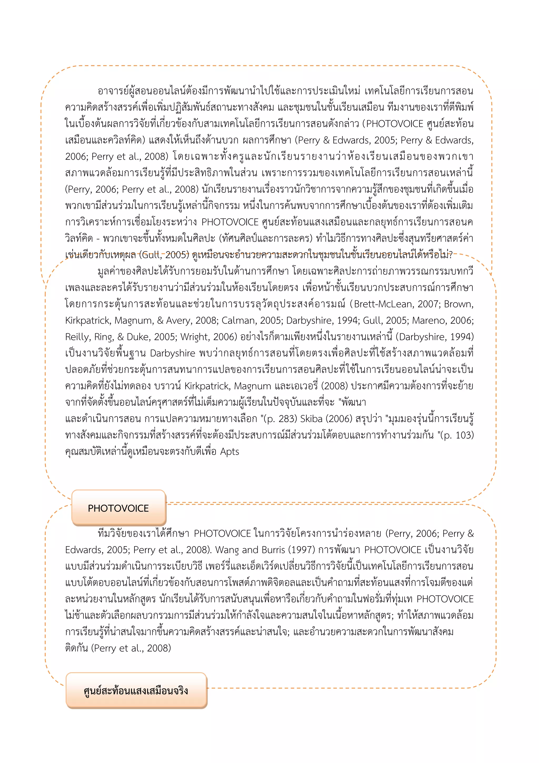 อาจารย์ผู้สอนออนไลน์ต้องมีการพัฒนานาไปใช้และการประเมินใหม่ เทคโนโลยีการเรียนการสอน ความคิดสร้างสรรค์เพื่อเพิ่มปฏิสัมพันธ์สถานะทางสังคม และชุมชนในชั้นเรียนเสมือน ทีมงานของเราที่ตีพิมพ์ ในเบื้องต้นผลการวิจัยที่เกี่ยวข้องกับสามเทคโนโลยีการเรียนการสอนดังกล่าว (PHOTOVOICE ศูนย์สะท้อน เสมือนและควิลท์คิด) แสดงให้เห็นถึงด้านบวก ผลการศึกษา (Perry & Edwards, 2005; Perry & Edwards, 2006; Perry et al., 2008) โดยเฉพาะทั้งครูและนักเรียนรายงานว่าห้องเรียนเสมือนของพวกเขา สภาพแวดล้อมการเรียนรู้ที่มีประสิทธิภาพในส่วน เพราะการรวมของเทคโนโลยีการเรียนการสอนเหล่านี้ (Perry, 2006; Perry et al., 2008) นักเรียนรายงานเรื่องราวนักวิชาการจากความรู้สึกของชุมชนที่เกิดขึ้นเมื่อ พวกเขามีส่วนร่วมในการเรียนรู้เหล่านี้กิจกรรม หนึ่งในการค้นพบจากการศึกษาเบื้องต้นของเราที่ต้องเพิ่มเติม การวิเคราะห์การเชื่อมโยงระหว่าง PHOTOVOICE ศูนย์สะท้อนแสงเสมือนและกลยุทธ์การเรียนการสอนค วิลท์คิด - พวกเขาจะขึ้นทั้งหมดในศิลปะ (ทัศนศิลป์และการละคร) ทาไมวิธีการทางศิลปะซึ่งสุนทรียศาสตร์ค่า เช่นเดียวกับเหตุผล (Gull, 2005) ดูเหมือนจะอานวยความสะดวกในชุมชนในชั้นเรียนออนไลน์ได้หรือไม่? 
มูลค่าของศิลปะได้รับการยอมรับในด้านการศึกษา โดยเฉพาะศิลปะการถ่ายภาพวรรณกรรมบทกวี เพลงและละครได้รับรายงานว่ามีส่วนร่วมในห้องเรียนโดยตรง เพื่อหน้าชั้นเรียนบวกประสบการณ์การศึกษา โดยการกระตุ้นการสะท้อนและช่วยในการบรรลุวัตถุประสงค์อารมณ์ (Brett-McLean, 2007; Brown, Kirkpatrick, Magnum, & Avery, 2008; Calman, 2005; Darbyshire, 1994; Gull, 2005; Mareno, 2006; Reilly, Ring, & Duke, 2005; Wright, 2006) อย่างไรก็ตามเพียงหนึ่งในรายงานเหล่านี้ (Darbyshire, 1994) เป็นงานวิจัยพื้นฐาน Darbyshire พบว่ากลยุทธ์การสอนที่โดยตรงเพื่อศิลปะที่ใช้สร้างสภาพแวดล้อมที่ ปลอดภัยที่ช่วยกระตุ้นการสนทนาการแปลของการเรียนการสอนศิลปะที่ใช้ในการเรียนออนไลน์น่าจะเป็น ความคิดที่ยังไม่ทดลอง บราวน์ Kirkpatrick, Magnum และเอเวอรี่ (2008) ประกาศมีความต้องการที่จะย้าย จากที่จัดตั้งขึ้นออนไลน์ครุศาสตร์ที่ไม่เต็มความผู้เรียนในปัจจุบันและที่จะ "พัฒนา 
และดาเนินการสอน การแปลความหมายทางเลือก "(p. 283) Skiba (2006) สรุปว่า "มุมมองรุ่นนี้การเรียนรู้ ทางสังคมและกิจกรรมที่สร้างสรรค์ที่จะต้องมีประสบการณ์มีส่วนร่วมโต้ตอบและการทางานร่วมกัน "(p. 103) คุณสมบัติเหล่านี้ดูเหมือนจะตรงกับดีเพื่อ Apts 
ทีมวิจัยของเราได้ศึกษา PHOTOVOICE ในการวิจัยโครงการนาร่องหลาย (Perry, 2006; Perry & Edwards, 2005; Perry et al., 2008). Wang and Burris (1997) การพัฒนา PHOTOVOICE เป็นงานวิจัย แบบมีส่วนร่วมดาเนินการระเบียบวิธี เพอร์รี่และเอ็ดเวิร์ดเปลี่ยนวิธีการวิจัยนี้เป็นเทคโนโลยีการเรียนการสอน แบบโต้ตอบออนไลน์ที่เกี่ยวข้องกับสอนการโพสต์ภาพดิจิตอลและเป็นคาถามที่สะท้อนแสงที่การโจมตีของแต่ ละหน่วยงานในหลักสูตร นักเรียนได้รับการสนับสนุนเพื่อหารือเกี่ยวกับคาถามในฟอรั่มที่ทุ่มเท PHOTOVOICE ไม่ช้าและตัวเลือกผลบวกรวมการมีส่วนร่วมให้กาลังใจและความสนใจในเนื้อหาหลักสูตร; ทาให้สภาพแวดล้อม การเรียนรู้ที่น่าสนใจมากขึ้นความคิดสร้างสรรค์และน่าสนใจ; และอานวยความสะดวกในการพัฒนาสังคม 
ติดกัน (Perry et al., 2008) 
PHOTOVOICE 
ศูนย์สะท้อนแสงเสมือนจริง  