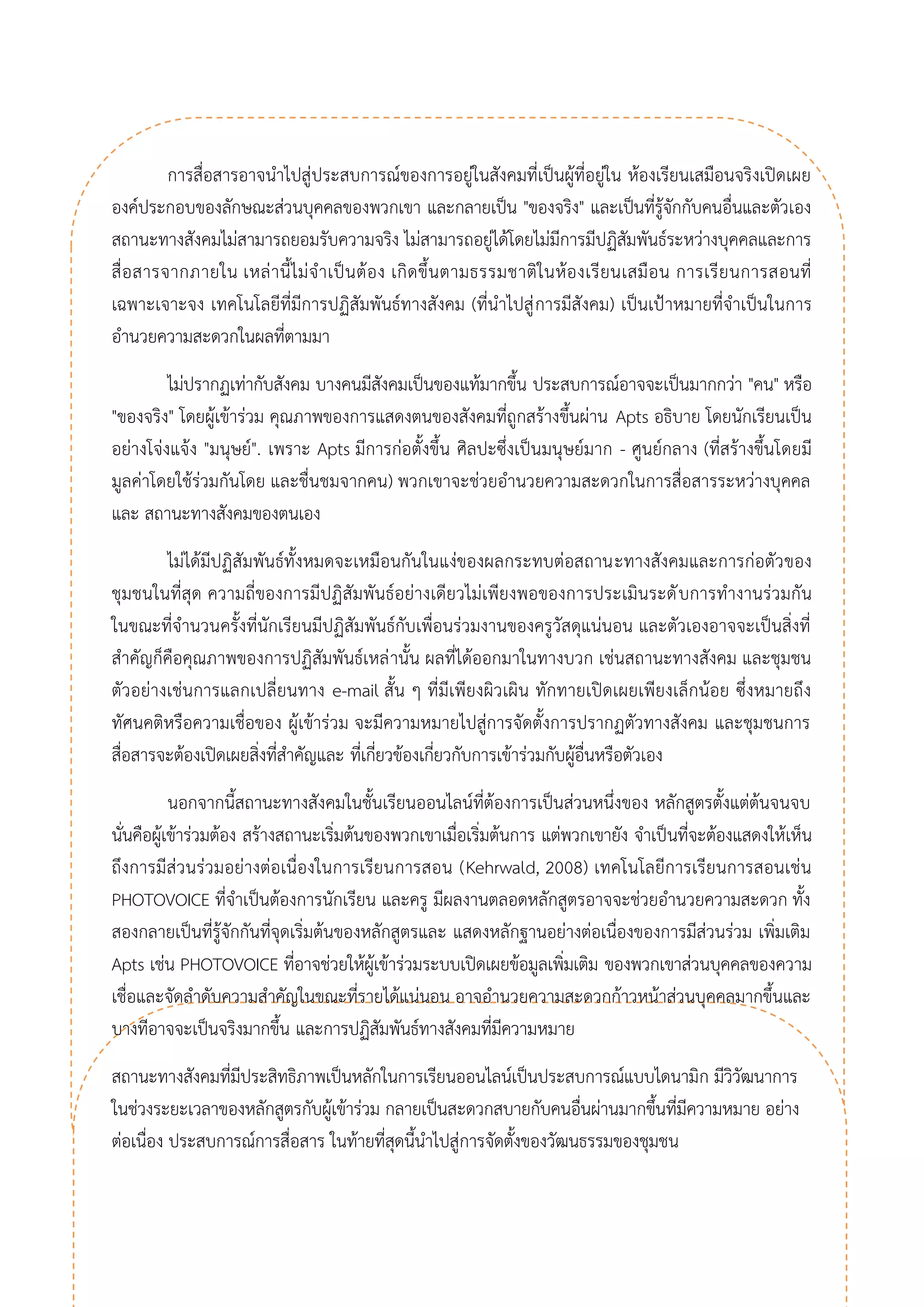 การสื่อสารอาจนาไปสู่ประสบการณ์ของการอยู่ในสังคมที่เป็นผู้ที่อยู่ใน ห้องเรียนเสมือนจริงเปิดเผย องค์ประกอบของลักษณะส่วนบุคคลของพวกเขา และกลายเป็น "ของจริง" และเป็นที่รู้จักกับคนอื่นและตัวเอง สถานะทางสังคมไม่สามารถยอมรับความจริง ไม่สามารถอยู่ได้โดยไม่มีการมีปฏิสัมพันธ์ระหว่างบุคคลและการ สื่อสารจากภายใน เหล่านี้ไม่จาเป็นต้อง เกิดขึ้นตามธรรมชาติในห้องเรียนเสมือน การเรียนการสอนที่ เฉพาะเจาะจง เทคโนโลยีที่มีการปฏิสัมพันธ์ทางสังคม (ที่นาไปสู่การมีสังคม) เป็นเป้าหมายที่จาเป็นในการ อานวยความสะดวกในผลที่ตามมา 
ไม่ปรากฏเท่ากับสังคม บางคนมีสังคมเป็นของแท้มากขึ้น ประสบการณ์อาจจะเป็นมากกว่า "คน" หรือ "ของจริง" โดยผู้เข้าร่วม คุณภาพของการแสดงตนของสังคมที่ถูกสร้างขึ้นผ่าน Apts อธิบาย โดยนักเรียนเป็น อย่างโจ่งแจ้ง "มนุษย์". เพราะ Apts มีการก่อตั้งขึ้น ศิลปะซึ่งเป็นมนุษย์มาก - ศูนย์กลาง (ที่สร้างขึ้นโดยมี มูลค่าโดยใช้ร่วมกันโดย และชื่นชมจากคน) พวกเขาจะช่วยอานวยความสะดวกในการสื่อสารระหว่างบุคคล และ สถานะทางสังคมของตนเอง 
ไม่ได้มีปฏิสัมพันธ์ทั้งหมดจะเหมือนกันในแง่ของผลกระทบต่อสถานะทางสังคมและการก่อตัวของ ชุมชนในที่สุด ความถี่ของการมีปฏิสัมพันธ์อย่างเดียวไม่เพียงพอของการประเมินระดับการทางานร่วมกัน ในขณะที่จานวนครั้งที่นักเรียนมีปฏิสัมพันธ์กับเพื่อนร่วมงานของครูวัสดุแน่นอน และตัวเองอาจจะเป็นสิ่งที่ สาคัญก็คือคุณภาพของการปฏิสัมพันธ์เหล่านั้น ผลที่ได้ออกมาในทางบวก เช่นสถานะทางสังคม และชุมชน ตัวอย่างเช่นการแลกเปลี่ยนทาง e-mail สั้น ๆ ที่มีเพียงผิวเผิน ทักทายเปิดเผยเพียงเล็กน้อย ซึ่งหมายถึง ทัศนคติหรือความเชื่อของ ผู้เข้าร่วม จะมีความหมายไปสู่การจัดตั้งการปรากฏตัวทางสังคม และชุมชนการ สื่อสารจะต้องเปิดเผยสิ่งที่สาคัญและ ที่เกี่ยวข้องเกี่ยวกับการเข้าร่วมกับผู้อื่นหรือตัวเอง 
นอกจากนี้สถานะทางสังคมในชั้นเรียนออนไลน์ที่ต้องการเป็นส่วนหนึ่งของ หลักสูตรตั้งแต่ต้นจนจบ นั่นคือผู้เข้าร่วมต้อง สร้างสถานะเริ่มต้นของพวกเขาเมื่อเริ่มต้นการ แต่พวกเขายัง จาเป็นที่จะต้องแสดงให้เห็น ถึงการมีส่วนร่วมอย่างต่อเนื่องในการเรียนการสอน (Kehrwald, 2008) เทคโนโลยีการเรียนการสอนเช่น PHOTOVOICE ที่จาเป็นต้องการนักเรียน และครู มีผลงานตลอดหลักสูตรอาจจะช่วยอานวยความสะดวก ทั้ง สองกลายเป็นที่รู้จักกันที่จุดเริ่มต้นของหลักสูตรและ แสดงหลักฐานอย่างต่อเนื่องของการมีส่วนร่วม เพิ่มเติม Apts เช่น PHOTOVOICE ที่อาจช่วยให้ผู้เข้าร่วมระบบเปิดเผยข้อมูลเพิ่มเติม ของพวกเขาส่วนบุคคลของความ เชื่อและจัดลาดับความสาคัญในขณะที่รายได้แน่นอน อาจอานวยความสะดวกก้าวหน้าส่วนบุคคลมากขึ้นและ บางทีอาจจะเป็นจริงมากขึ้น และการปฏิสัมพันธ์ทางสังคมที่มีความหมาย 
สถานะทางสังคมที่มีประสิทธิภาพเป็นหลักในการเรียนออนไลน์เป็นประสบการณ์แบบไดนามิก มีวิวัฒนาการ ในช่วงระยะเวลาของหลักสูตรกับผู้เข้าร่วม กลายเป็นสะดวกสบายกับคนอื่นผ่านมากขึ้นที่มีความหมาย อย่าง ต่อเนื่อง ประสบการณ์การสื่อสาร ในท้ายที่สุดนี้นาไปสู่การจัดตั้งของวัฒนธรรมของชุมชน  