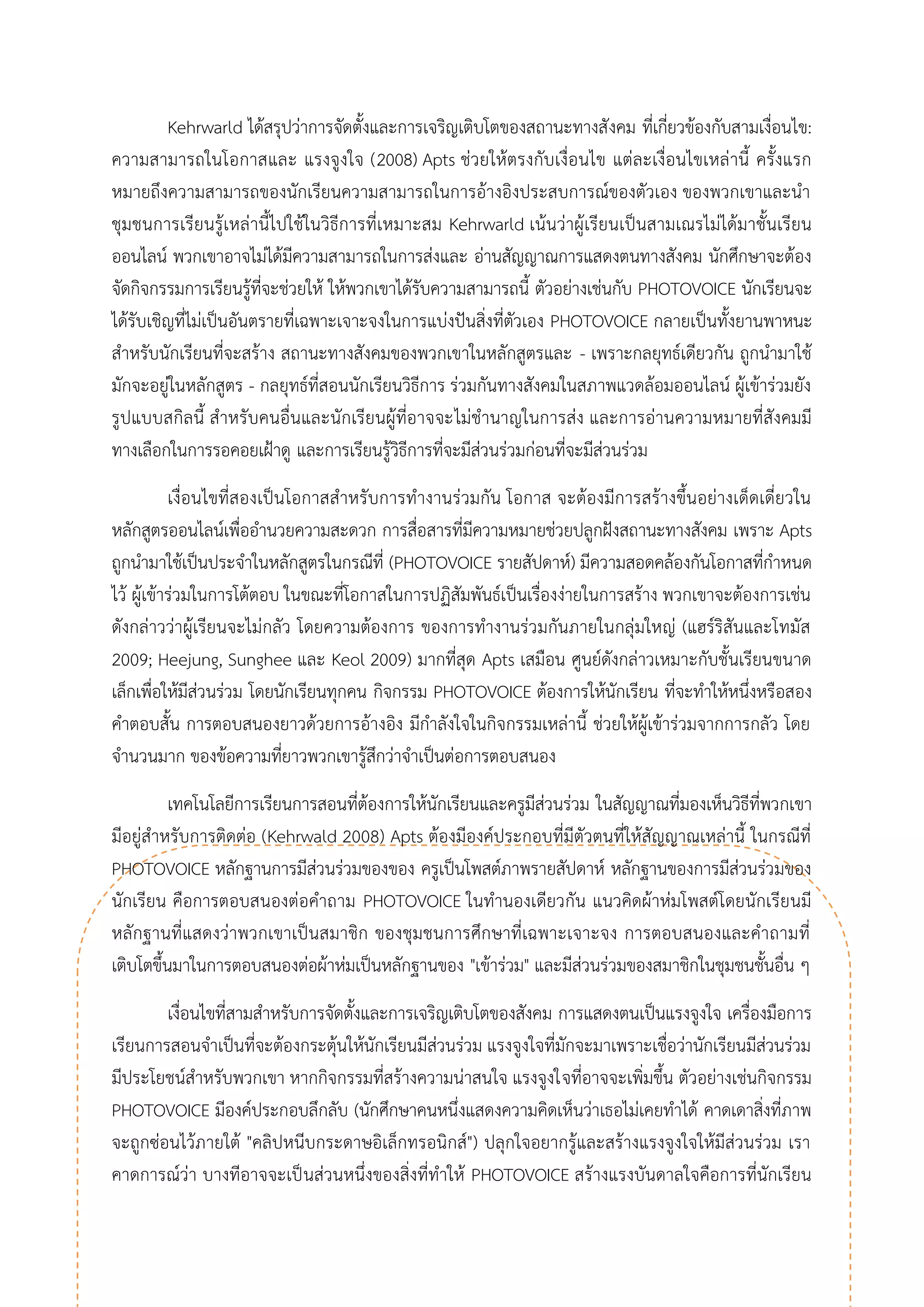 Kehrwarld ได้สรุปว่าการจัดตั้งและการเจริญเติบโตของสถานะทางสังคม ที่เกี่ยวข้องกับสามเงื่อนไข: ความสามารถในโอกาสและ แรงจูงใจ (2008) Apts ช่วยให้ตรงกับเงื่อนไข แต่ละเงื่อนไขเหล่านี้ ครั้งแรก หมายถึงความสามารถของนักเรียนความสามารถในการอ้างอิงประสบการณ์ของตัวเอง ของพวกเขาและนา ชุมชนการเรียนรู้เหล่านี้ไปใช้ในวิธีการที่เหมาะสม Kehrwarld เน้นว่าผู้เรียนเป็นสามเณรไม่ได้มาชั้นเรียน ออนไลน์ พวกเขาอาจไม่ได้มีความสามารถในการส่งและ อ่านสัญญาณการแสดงตนทางสังคม นักศึกษาจะต้อง จัดกิจกรรมการเรียนรู้ที่จะช่วยให้ ให้พวกเขาได้รับความสามารถนี้ ตัวอย่างเช่นกับ PHOTOVOICE นักเรียนจะ ได้รับเชิญที่ไม่เป็นอันตรายที่เฉพาะเจาะจงในการแบ่งปันสิ่งที่ตัวเอง PHOTOVOICE กลายเป็นทั้งยานพาหนะ สาหรับนักเรียนที่จะสร้าง สถานะทางสังคมของพวกเขาในหลักสูตรและ - เพราะกลยุทธ์เดียวกัน ถูกนามาใช้ มักจะอยู่ในหลักสูตร - กลยุทธ์ที่สอนนักเรียนวิธีการ ร่วมกันทางสังคมในสภาพแวดล้อมออนไลน์ ผู้เข้าร่วมยัง รูปแบบสกิลนี้ สาหรับคนอื่นและนักเรียนผู้ที่อาจจะไม่ชานาญในการส่ง และการอ่านความหมายที่สังคมมี ทางเลือกในการรอคอยเฝ้าดู และการเรียนรู้วิธีการที่จะมีส่วนร่วมก่อนที่จะมีส่วนร่วม 
เงื่อนไขที่สองเป็นโอกาสสาหรับการทางานร่วมกัน โอกาส จะต้องมีการสร้างขึ้นอย่างเด็ดเดี่ยวใน หลักสูตรออนไลน์เพื่ออานวยความสะดวก การสื่อสารที่มีความหมายช่วยปลูกฝังสถานะทางสังคม เพราะ Apts ถูกนามาใช้เป็นประจาในหลักสูตรในกรณีที่ (PHOTOVOICE รายสัปดาห์) มีความสอดคล้องกันโอกาสที่กาหนด ไว้ ผู้เข้าร่วมในการโต้ตอบ ในขณะที่โอกาสในการปฏิสัมพันธ์เป็นเรื่องง่ายในการสร้าง พวกเขาจะต้องการเช่น ดังกล่าวว่าผู้เรียนจะไม่กลัว โดยความต้องการ ของการทางานร่วมกันภายในกลุ่มใหญ่ (แฮร์ริสันและโทมัส 2009; Heejung, Sunghee และ Keol 2009) มากที่สุด Apts เสมือน ศูนย์ดังกล่าวเหมาะกับชั้นเรียนขนาด เล็กเพื่อให้มีส่วนร่วม โดยนักเรียนทุกคน กิจกรรม PHOTOVOICE ต้องการให้นักเรียน ที่จะทาให้หนึ่งหรือสอง คาตอบสั้น การตอบสนองยาวด้วยการอ้างอิง มีกาลังใจในกิจกรรมเหล่านี้ ช่วยให้ผู้เข้าร่วมจากการกลัว โดย จานวนมาก ของข้อความที่ยาวพวกเขารู้สึกว่าจาเป็นต่อการตอบสนอง 
เทคโนโลยีการเรียนการสอนที่ต้องการให้นักเรียนและครูมีส่วนร่วม ในสัญญาณที่มองเห็นวิธีที่พวกเขา มีอยู่สาหรับการติดต่อ (Kehrwald 2008) Apts ต้องมีองค์ประกอบที่มีตัวตนที่ให้สัญญาณเหล่านี้ ในกรณีที่ PHOTOVOICE หลักฐานการมีส่วนร่วมของของ ครูเป็นโพสต์ภาพรายสัปดาห์ หลักฐานของการมีส่วนร่วมของ นักเรียน คือการตอบสนองต่อคาถาม PHOTOVOICE ในทานองเดียวกัน แนวคิดผ้าห่มโพสต์โดยนักเรียนมี หลักฐานที่แสดงว่าพวกเขาเป็นสมาชิก ของชุมชนการศึกษาที่เฉพาะเจาะจง การตอบสนองและคาถามที่ เติบโตขึ้นมาในการตอบสนองต่อผ้าห่มเป็นหลักฐานของ "เข้าร่วม" และมีส่วนร่วมของสมาชิกในชุมชนชั้นอื่น ๆ 
เงื่อนไขที่สามสาหรับการจัดตั้งและการเจริญเติบโตของสังคม การแสดงตนเป็นแรงจูงใจ เครื่องมือการ เรียนการสอนจาเป็นที่จะต้องกระตุ้นให้นักเรียนมีส่วนร่วม แรงจูงใจที่มักจะมาเพราะเชื่อว่านักเรียนมีส่วนร่วม มีประโยชน์สาหรับพวกเขา หากกิจกรรมที่สร้างความน่าสนใจ แรงจูงใจที่อาจจะเพิ่มขึ้น ตัวอย่างเช่นกิจกรรม PHOTOVOICE มีองค์ประกอบลึกลับ (นักศึกษาคนหนึ่งแสดงความคิดเห็นว่าเธอไม่เคยทาได้ คาดเดาสิ่งที่ภาพ จะถูกซ่อนไว้ภายใต้ "คลิปหนีบกระดาษอิเล็กทรอนิกส์") ปลุกใจอยากรู้และสร้างแรงจูงใจให้มีส่วนร่วม เรา คาดการณ์ว่า บางทีอาจจะเป็นส่วนหนึ่งของสิ่งที่ทาให้ PHOTOVOICE สร้างแรงบันดาลใจคือการที่นักเรียน  