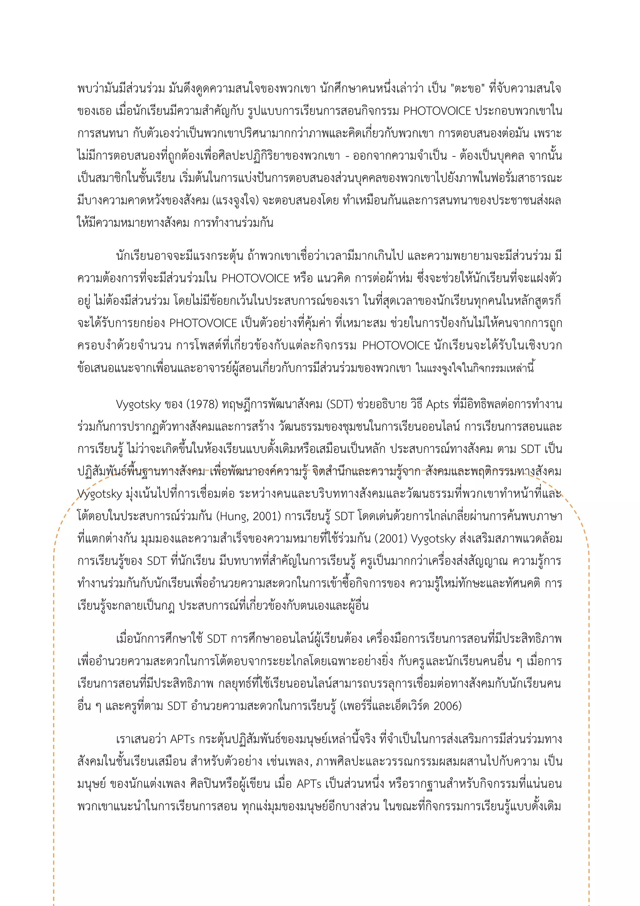 พบว่ามันมีส่วนร่วม มันดึงดูดความสนใจของพวกเขา นักศึกษาคนหนึ่งเล่าว่า เป็น "ตะขอ" ที่จับความสนใจ ของเธอ เมื่อนักเรียนมีความสาคัญกับ รูปแบบการเรียนการสอนกิจกรรม PHOTOVOICE ประกอบพวกเขาใน การสนทนา กับตัวเองว่าเป็นพวกเขาปริศนามากกว่าภาพและคิดเกี่ยวกับพวกเขา การตอบสนองต่อมัน เพราะ ไม่มีการตอบสนองที่ถูกต้องเพื่อศิลปะปฏิกิริยาของพวกเขา - ออกจากความจาเป็น - ต้องเป็นบุคคล จากนั้น เป็นสมาชิกในชั้นเรียน เริ่มต้นในการแบ่งปันการตอบสนองส่วนบุคคลของพวกเขาไปยังภาพในฟอรั่มสาธารณะ มีบางความคาดหวังของสังคม (แรงจูงใจ) จะตอบสนองโดย ทาเหมือนกันและการสนทนาของประชาชนส่งผล ให้มีความหมายทางสังคม การทางานร่วมกัน 
นักเรียนอาจจะมีแรงกระตุ้น ถ้าพวกเขาเชื่อว่าเวลามีมากเกินไป และความพยายามจะมีส่วนร่วม มี ความต้องการที่จะมีส่วนร่วมใน PHOTOVOICE หรือ แนวคิด การต่อผ้าห่ม ซึ่งจะช่วยให้นักเรียนที่จะแฝงตัว อยู่ ไม่ต้องมีส่วนร่วม โดยไม่มีข้อยกเว้นในประสบการณ์ของเรา ในที่สุดเวลาของนักเรียนทุกคนในหลักสูตรก็ จะได้รับการยกย่อง PHOTOVOICE เป็นตัวอย่างที่คุ้มค่า ที่เหมาะสม ช่วยในการป้องกันไม่ให้คนจากการถูก ครอบงาด้วยจานวน การโพสต์ที่เกี่ยวข้องกับแต่ละกิจกรรม PHOTOVOICE นักเรียนจะได้รับในเชิงบวก ข้อเสนอแนะจากเพื่อนและอาจารย์ผู้สอนเกี่ยวกับการมีส่วนร่วมของพวกเขา ในแรงจูงใจในกิจกรรมเหล่านี้ 
Vygotsky ของ (1978) ทฤษฎีการพัฒนาสังคม (SDT) ช่วยอธิบาย วิธี Apts ที่มีอิทธิพลต่อการทางาน ร่วมกันการปรากฏตัวทางสังคมและการสร้าง วัฒนธรรมของชุมชนในการเรียนออนไลน์ การเรียนการสอนและ การเรียนรู้ ไม่ว่าจะเกิดขึ้นในห้องเรียนแบบดั้งเดิมหรือเสมือนเป็นหลัก ประสบการณ์ทางสังคม ตาม SDT เป็น ปฏิสัมพันธ์พื้นฐานทางสังคม เพื่อพัฒนาองค์ความรู้ จิตสานึกและความรู้จาก สังคมและพฤติกรรมทางสังคม Vygotsky มุ่งเน้นไปที่การเชื่อมต่อ ระหว่างคนและบริบททางสังคมและวัฒนธรรมที่พวกเขาทาหน้าที่และ โต้ตอบในประสบการณ์ร่วมกัน (Hung, 2001) การเรียนรู้ SDT โดดเด่นด้วยการไกล่เกลี่ยผ่านการค้นพบภาษา ที่แตกต่างกัน มุมมองและความสาเร็จของความหมายที่ใช้ร่วมกัน (2001) Vygotsky ส่งเสริมสภาพแวดล้อม การเรียนรู้ของ SDT ที่นักเรียน มีบทบาทที่สาคัญในการเรียนรู้ ครูเป็นมากกว่าเครื่องส่งสัญญาณ ความรู้การ ทางานร่วมกันกับนักเรียนเพื่ออานวยความสะดวกในการเข้าซื้อกิจการของ ความรู้ใหม่ทักษะและทัศนคติ การ เรียนรู้จะกลายเป็นกฎ ประสบการณ์ที่เกี่ยวข้องกับตนเองและผู้อื่น 
เมื่อนักการศึกษาใช้ SDT การศึกษาออนไลน์ผู้เรียนต้อง เครื่องมือการเรียนการสอนที่มีประสิทธิภาพ เพื่ออานวยความสะดวกในการโต้ตอบจากระยะไกลโดยเฉพาะอย่างยิ่ง กับครูและนักเรียนคนอื่น ๆ เมื่อการ เรียนการสอนที่มีประสิทธิภาพ กลยุทธ์ที่ใช้เรียนออนไลน์สามารถบรรลุการเชื่อมต่อทางสังคมกับนักเรียนคน อื่น ๆ และครูที่ตาม SDT อานวยความสะดวกในการเรียนรู้ (เพอร์รี่และเอ็ดเวิร์ด 2006) 
เราเสนอว่า APTs กระตุ้นปฏิสัมพันธ์ของมนุษย์เหล่านี้จริง ที่จาเป็นในการส่งเสริมการมีส่วนร่วมทาง สังคมในชั้นเรียนเสมือน สาหรับตัวอย่าง เช่นเพลง, ภาพศิลปะและวรรณกรรมผสมผสานไปกับความ เป็น มนุษย์ ของนักแต่งเพลง ศิลปินหรือผู้เขียน เมื่อ APTs เป็นส่วนหนึ่ง หรือรากฐานสาหรับกิจกรรมที่แน่นอน พวกเขาแนะนาในการเรียนการสอน ทุกแง่มุมของมนุษย์อีกบางส่วน ในขณะที่กิจกรรมการเรียนรู้แบบดั้งเดิม  