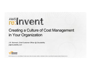 Creating a Culture of Cost Management 
in Your Organization 
J.R. Storment, Chief Customer Officer @ Cloudability 
jr@cloudability.com 
© 2014 Amazon.com, Inc. and its affiliates. All rights reserved. May not be copied, modified, or distributed in whole or in part without the express consent of Amazon.com, Inc. 
 